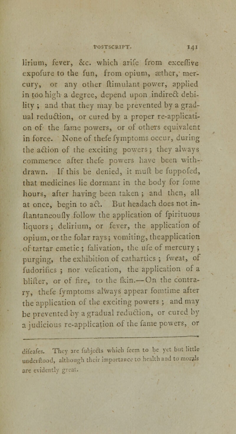 lirium, fever, &c. which arife from exceflive cxpofure to the fun, from opium, aether, mer- cury, or any other ftimulant power, applied in too high a degree, depend upon indirect debi- lity ; and that they may be prevented by a grad- ual reduction, or cured by a proper re-applicati- on of the fame powers, or of others equivalent in force. None of thefe fymptoms occur, during the action of the exciting powers; they always commence after thefe powers have been with- drawn. If this be denied, it mud be fuppofed, that medicines lie dormant in the body for fome hours, after having been taken ; and then, all at once, begin to aft. But headach does not in- fiantaneoufly follow the application of fpirituous liquors ; delirium, or fever, the application of opium, or the folar rays; vomiting, theapplication of tartar emetic ; falivation, the ufe of mercury ; purging, the exhibition of cathartics ; fweat, of fudorifks ; nor vefication, the application of a bliiter, or of fire, to the (kin.—On the contra- ry, thefe fymptoms always appear fomtime after the application of the exciting powers ; and may be prevented by a gradual reduction, or cured by a judicious re-application of the fame powers, or diieafes. They are fubjedb which feem to be yet but little undeiflood, although their importance to health and to morals are evidently g