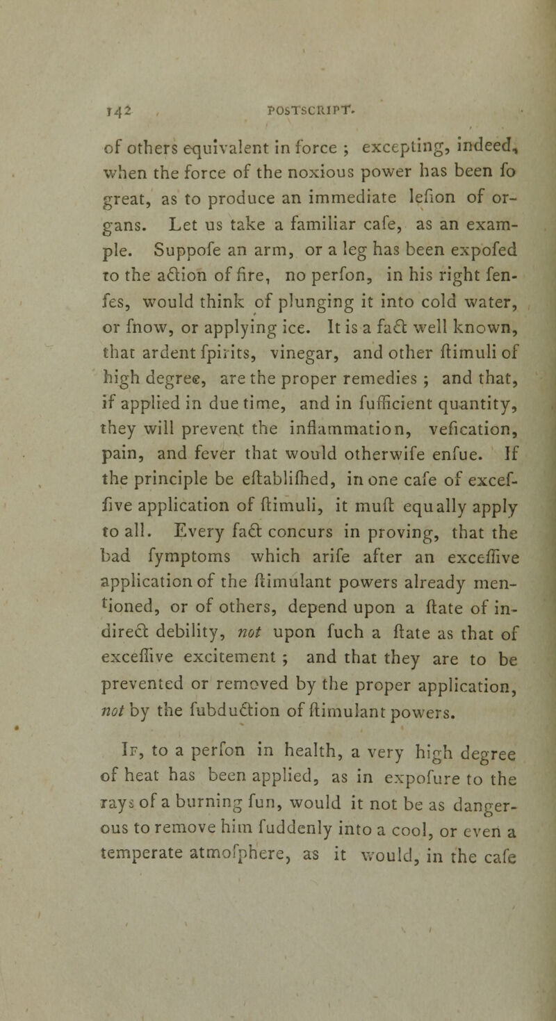 of others equivalent in force ; excepting, indeed, when the force of the noxious power has been fo great, as to produce an immediate lefion of or- gans. Let us take a familiar cafe, as an exam- ple. Suppofe an arm, or a leg has been expofed to the aclion of fire, no perfon, in his right fen- fes, would think of plunging it into cold water, or fnow, or applying ice. It is a fact well known, that ardent fpii its, vinegar, and other ftimuli of high degree, are the proper remedies ; and that, if applied in due time, and in fufficient quantity, they will prevent the inflammation, vefication, pain, and fever that would otherwife enfue. If the principle be eftablifhed, in one cafe of excef- five application of ftimuli, it mud equally apply- to all. Every fact, concurs in proving, that the bad fymptoms which arife after an exceffive application of the ftimulant powers already men- tioned, or of others, depend upon a date of in- direct debility, not upon fuch a ftate as that of exceffive excitement ; and that they are to be prevented or removed by the proper application, not by the fubduction of (timulant powers. If, to a perfon in health, a very high degree of heat has been applied, as in expofure to the rays of a burning fun, would it not be as danger- ous to remove him fuddenly into a cool, or even a temperate atmofphere, as it would, in the cafe