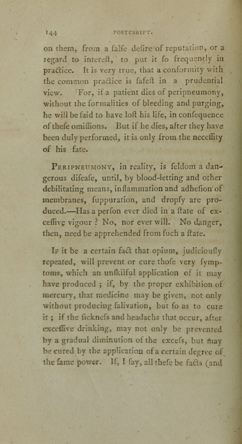 on them, from a falfe defirc of reputation, or a regard to intereft, to put it fo frequently in practice. It is very true, that a conformity with the common practice is fafeft in a prudential view. For, if a patient dies of peripneumony, without the formalities of bleeding and purging, he will be laid to have loft his life, in confequence of thefe omifiions. But if he dies, alter they have been duly performed, it is only from the neceffity of his fate. Peripneumony, in reality, is feldom a dan- gerous difeafe, until, by blood-letting and other debilitating means, inflammation and adhefion of membranes, fuppuration, and dropfy are pro- duced.—Has a perfon ever died in a Mate of ex- ceffive vigour ? No, nor ever will. No danger, then, need be apprehended from fuch a ftate. If it be a certain fact that opium, judiciouily repeated, will prevent or cure thofe very fymp- toms, which an unfkilful application of it may have produced ; if, by the proper exhibition of mercury, that medicine may be given, not only without producing falivation, but fo as to cure it ; if the ficknefs and headachs that occur, after execfiive drinking, may not only be prevented by a gradual diminution of the excefs, but may be cured by the application of a certain degree of the fame power. If, I fay, all thefe be facts (and