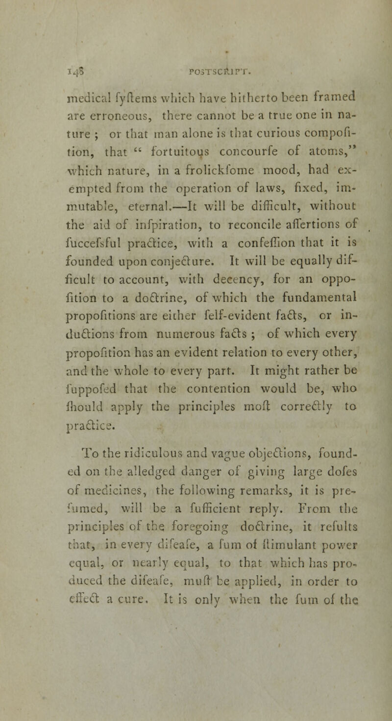 medical fyftems which have hitherto been framed are erroneous, there cannot be a true one in na- ture ; or that man alone is that curious compofi- tion, that  fortuitous concourfe of atoms, which nature, in a frolickibme mood, had ex- empted from the operation of laws, fixed, im- mutable, eternal.—It will be difficult, without the aid of infpiration, to reconcile affertions of fuccefsful practice, with a confeilion that it is founded upon conjecture. It will be equally dif- ficult to account, with decency, for an oppo- sition to a doctrine, of which the fundamental propofitions are either felf-evident facts, or in- ductions from numerous facts ; of which every proportion has an evident relation to every other, and the whole to every part. It might rather be iuppofed that the contention would be, who fhould apply the principles mod correctly to practice. To the ridiculous and vague obje&ions, found- ed on the alledged danger of giving large dofes of medicines, the following remarks, it is pre- sumed, will be a fufficient reply. From the principles of the foregoing doctrine, it refults that, in every difeafe, a fum of ilimulant power equal, or nearly equal, to that which has pro- duced the difeafe, mud be applied, in order to effect a cure. It is only when the fum of the