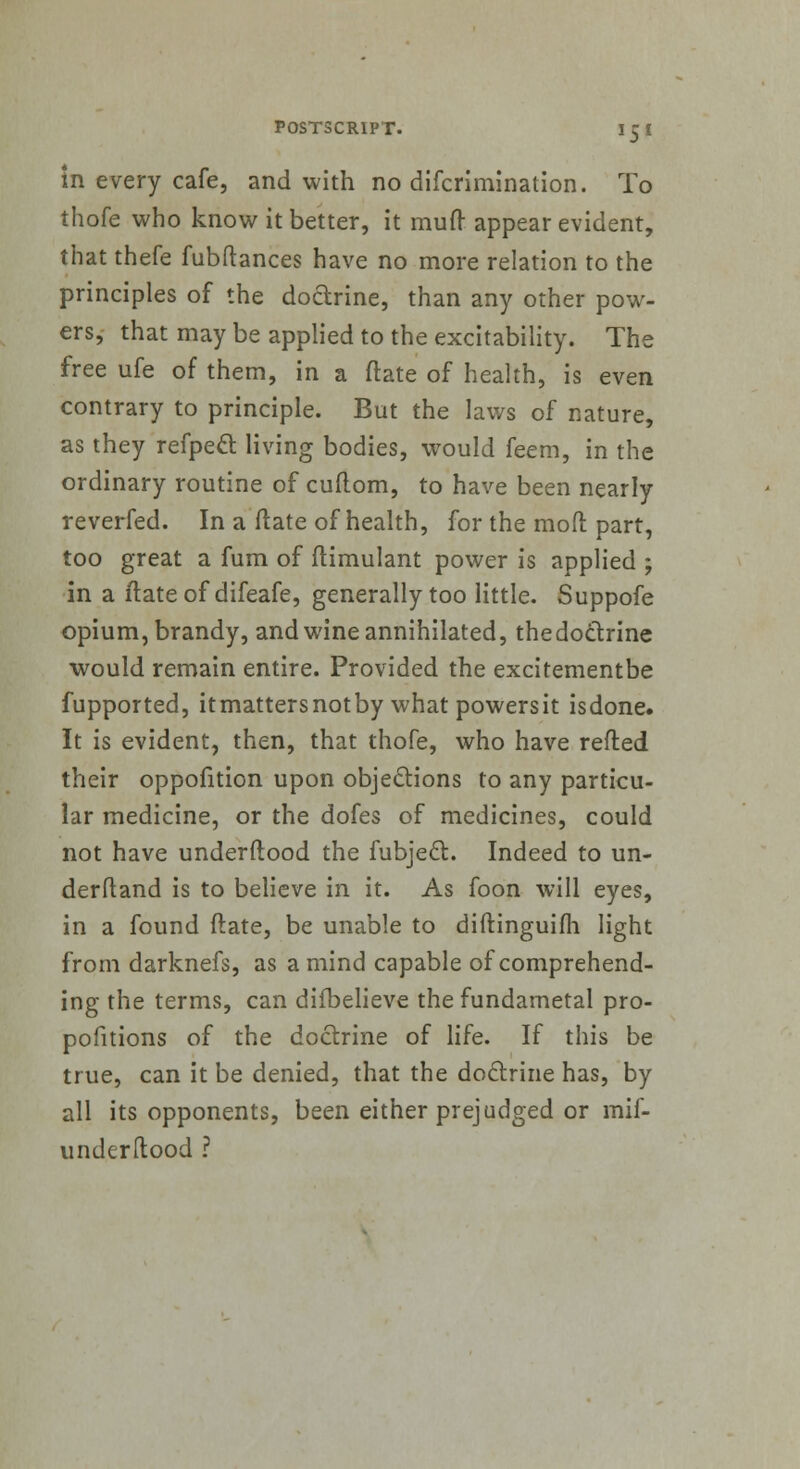 in every cafe, and with no difcrimination. To thofe who know it better, it mud appear evident, that thefe fubftances have no more relation to the principles of the doctrine, than any other pow- ers, that may be applied to the excitability. The free ufe of them, in a ftate of health, is even contrary to principle. But the laws of nature, as they refpect living bodies, would feem, in the ordinary routine of cuflom, to have been nearly reverfed. In a ftate of health, for the mod part, too great a fum of ftimulant power is applied ; in a ftate of difeafe, generally too little. Suppofe opium, brandy, and wine annihilated, thedoclrine would remain entire. Provided the excitementbe fupported, itmattersnotby what powersit isdone. It is evident, then, that thofe, who have refted their oppofition upon objections to any particu- lar medicine, or the dofes of medicines, could not have underftood the fubjecl:. Indeed to un- derstand is to believe in it. As foon will eyes, in a found ftate, be unable to diftinguifh light from darknefs, as a mind capable of comprehend- ing the terms, can diibelieve the fundarnetal pro- positions of the doctrine of life. If this be true, can it be denied, that the doctrine has, by all its opponents, been either prejudged or mif- underltood ?