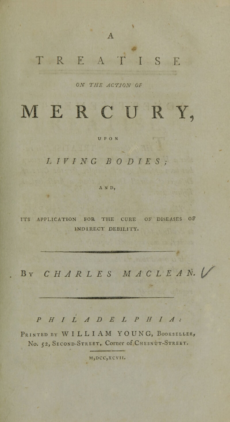A 0 TREATISE ON THE ACTION OF MERCURY, LIVING BODIES; A N D, ITS APPLICATION FOR THE CURE OF DISEASES OF INDIRECT DEBILITY. By CHARLES MACLEAN. {/ PHILADELPHIA: Printed by WILLIAM YOUNG, Bookseller, No. 52, Second-Street, Corner of Chesnut-Strekt. M,DCC,XCVII.