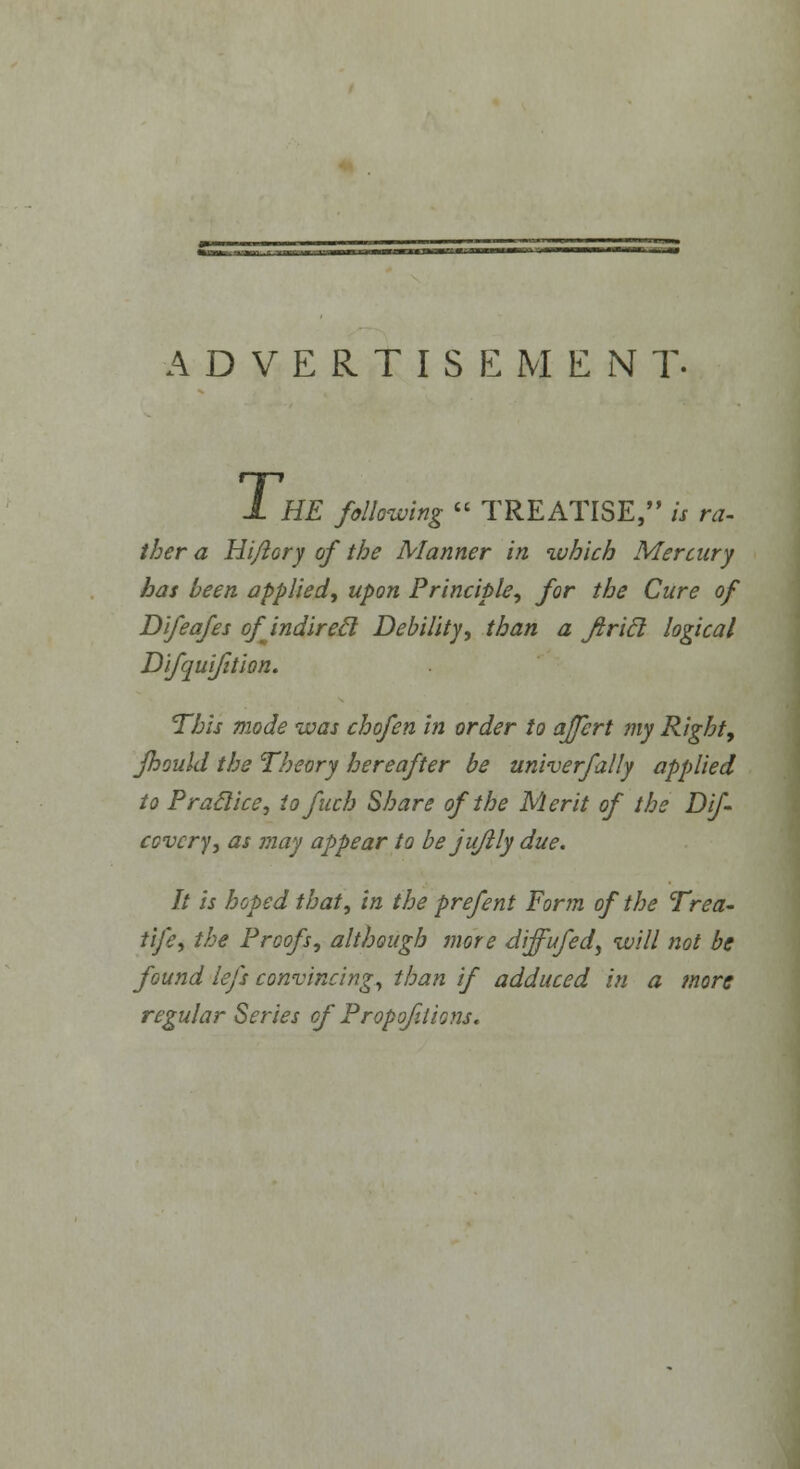 ADVERTISEMENT. T, HE following  TREATISE, is ra- ther a Hi/lory of the Manner in which Mercury has been applied, upon Principle, for the Cure of Difeafes ofjndirecl Debility, than a Jtrift logical Difquifition. This mode was chofen in order to affert my Right, fhould the Theory hereafter be univerfally applied to Praclice, to fitch Share of the Merit of the Dif- covcry, as may appear to be jufily due. It is hoped that, in the prefent Form of the Trea- tife, the Proofs, although more diffufed, will not be found left convincing, than if adduced in a more regular Series of Proportions,