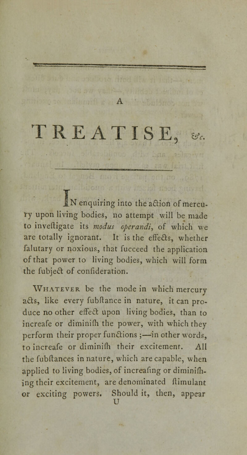 TREATISE 5 Wc N enquiring into the action of mercu- ry upon living bodies, no attempt will be made to inveftigate its modus operandi, of which we are totally ignorant. It is the effects, whether falutary or noxious, that fucceed the application of that power to living bodies, which will form the fubject of confideration. Whatever be the mode in which mercury acts, like every fubftance in nature, it can pro- duce no other effect upon living bodies, than to increafe or diminifii the power, with which they perform their proper functions;—in other words, to increafe or diminifii their excitement. All the fubftances in nature, which are capable, when applied to living bodies, of increafing or diminifh- ing their excitement, are denominated flimulant or exciting powers. Should it, then, appear