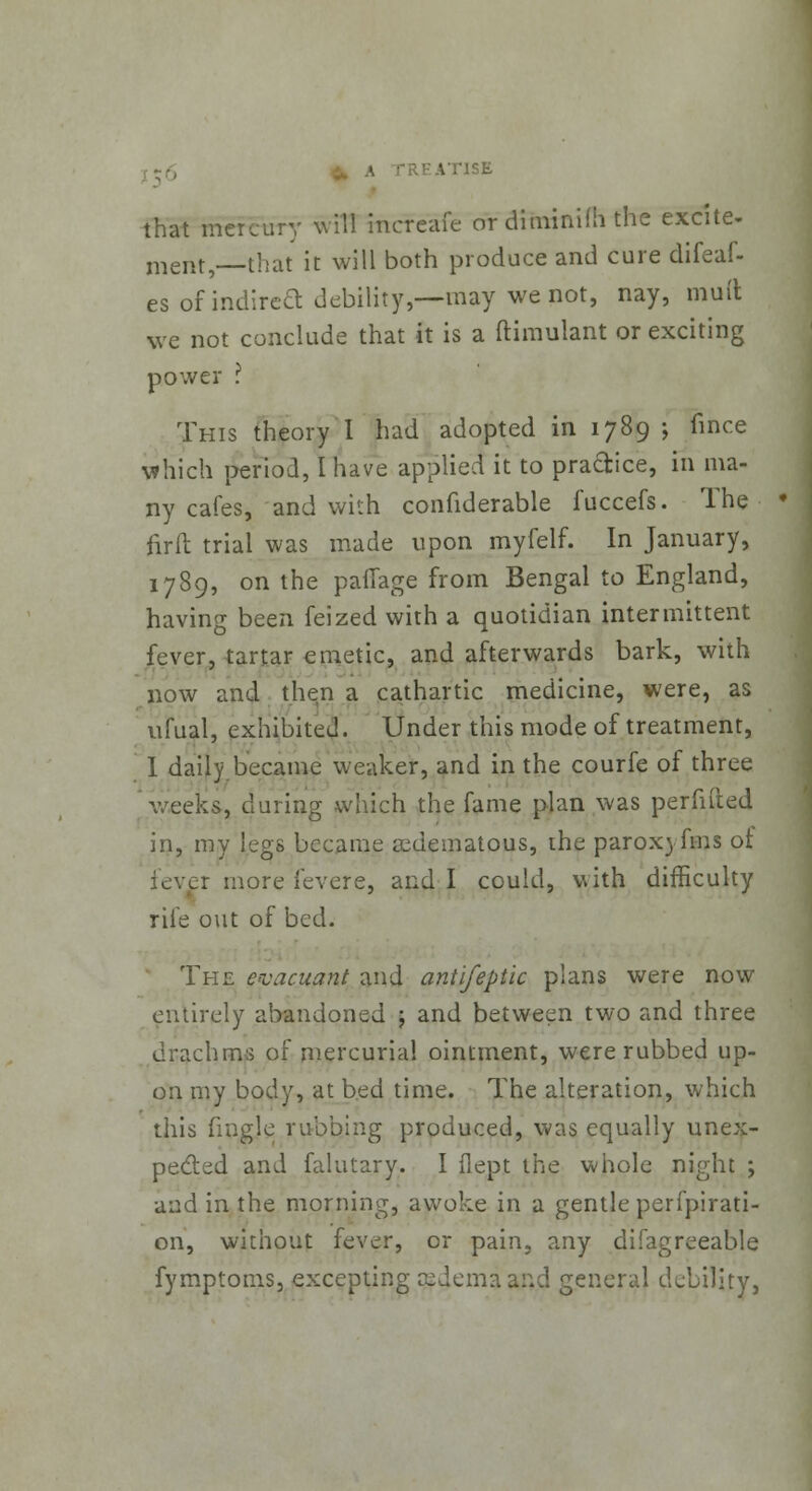 ITISE that mercury will mcfcafe or diminifh the excite- ment, that it will both produce and cure difeaf- es of indirea debility,—may we not, nay, muft we not conclude that it is a ftimulant or exciting power ? This theory I had adopted in 1789 ; fmce which period, I have applied it to practice, in ma- ny cafes, and with confiderable fuccefs. The firft trial was made upon myfelf. In January, 1789, on the paflage from Bengal to England, having been feized with a quotidian intermittent fever, tartar emetic, and afterwards bark, with now and then a cathartic medicine, were, as ufual, exhibited. Under this mode of treatment, I daily.became weaker, and in the courfe of three Weeks, during which the fame plan was perfifted in, my legs became ^edematous, the parox) fins ot lever more fevere, and I could, with difficulty rife out of bed. The evacuant and antifeptic plans were now entirely abandoned ; and between two and three drachms of mercurial ointment, were rubbed up- on my body, at bed time. The alteration, which this fingle rubbing produced, was equally unex- pected and falutary. I flept the whole night ; and in the morning, awoke in a gentle perfpirati- 011, without fever, or pain, any difagreeable fymptoms, excepting rcdemaand general debility,