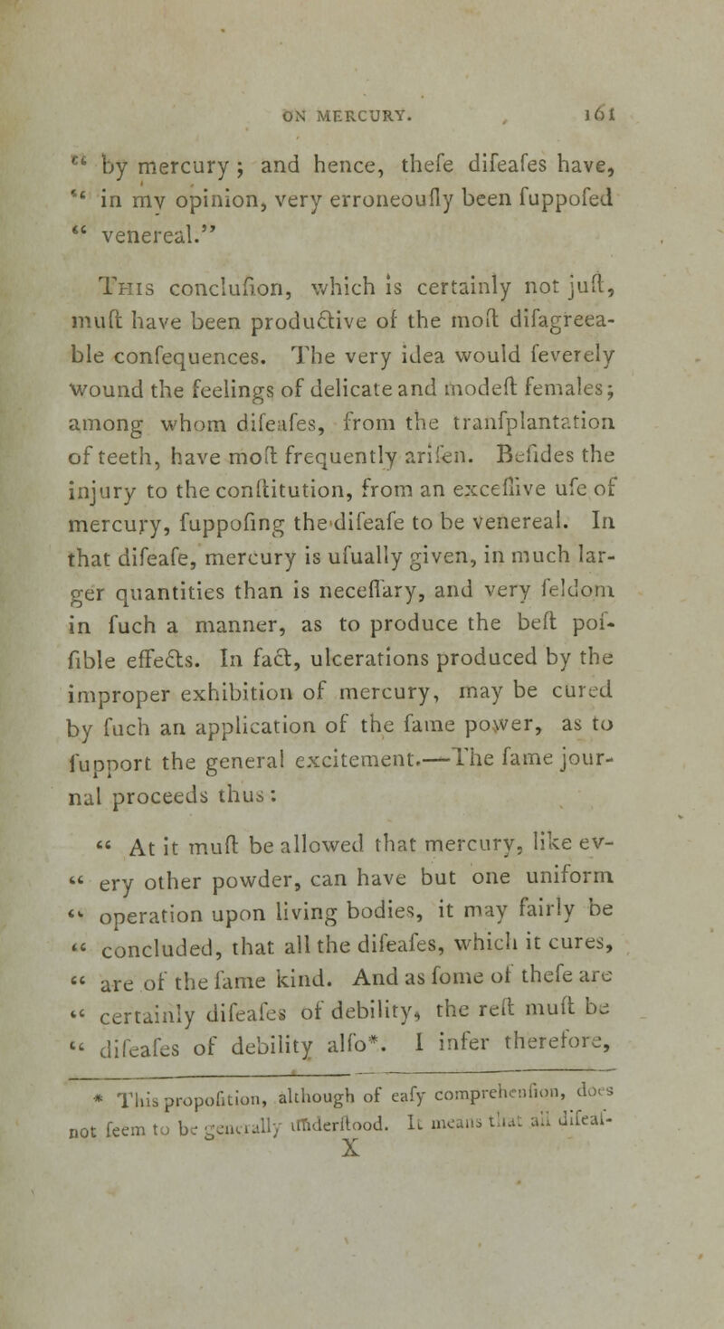 CL by mercury ; and hence, thefe difeafes have, tc in mv opinion, very erroneoufly been fuppofed  venereal. This conclufion, which is certainly not juft, muft have been productive of the raoft difagreea- ble confequences. The very idea would feverely Wound the feelings of delicate and modeft females; among whom difeafes, from the tranfplantation of teeth, have mod frequently arifen. Befides the injury to the conditution, from an excefiive ufe of mercury, fuppofing thedifeafe to be venereal. In that difeafe, mercury is ufually given, in much lar- ger quantities than is neceflary, and very feldom in fuch a manner, as to produce the belt poi- fible effects. In fact, ulcerations produced by the improper exhibition of mercury, may be cured by fuch an application of the fame power, as to fupnort the general excitement.—The fame jour- nal proceeds thus:  At it mud be allowed that mercury, like ev-  ery other powder, can have but one uniform <k operation upon living bodies, it may fairly be  concluded, that all the difeafes, which it cures,  are of the lame kind. And as fome of thefe are «« certainly difeafes of debility, the reft mud be  difeafes of debility alfo*. I infer therefore, * This proportion, akhough of eafy comprehenfion, not feem to be genially iffiderftood. It means that all difeat-