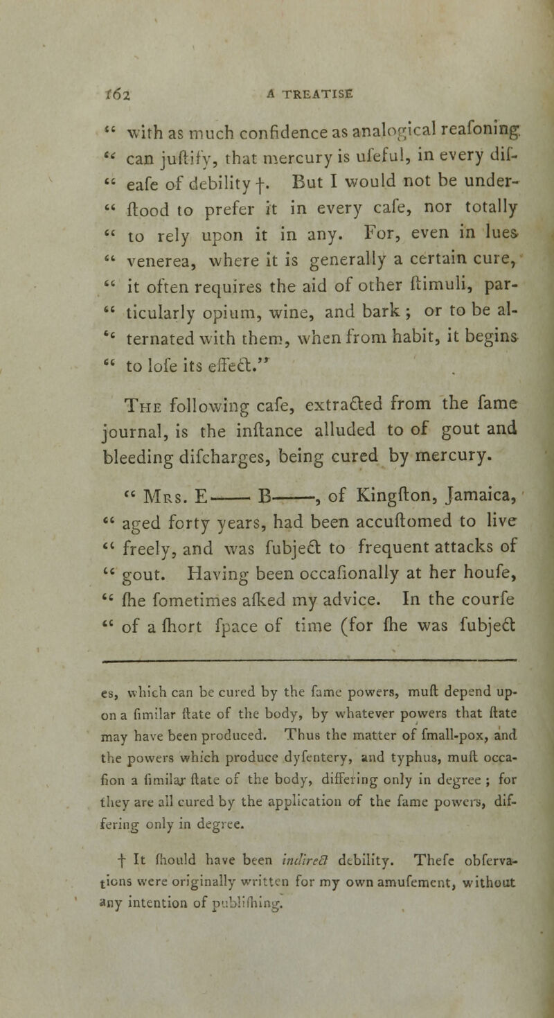  with as much confidence as analogical reafoning.  can juftify, that mercury is ufeful, in every dif-  eafe of debility f. But I would not be under-  flood to prefer it in every cafe, nor totally  to rely upon it in any. For, even in lues  venerea, where it is generally a certain cure,  it often requires the aid of other ftimuli, par-  ticularly opium, wine, and bark ; or to be al- '' ternated with them, when from habit, it begins  to lofe its effecV The following cafe, extracted from the fame journal, is the inftance alluded to of gout and bleeding difcharges, being cured by mercury.  Mrs. E- B , of Kingfton, Jamaica,  aged forty years, had been accuftomed to live  freely, and was fubject to frequent attacks of u gout. Having been occafionally at her houfe,  me fometimes aiked my advice. In the courfe  of a ihort fpace of time (for (he was fubject es, which can be cured by the fame powers, muft depend up- on a fimilar ttate of the body, by whatever powers that ftate may have been produced. Thus the matter of fmall-pox, and the powers which produce dyfentery, and typhu3, mull occa- fion a iimilaj ftate of the body, differing only in degree ; for they are all cured by the application of the fame powers, dif- fering only in degree. f It fhould have been indireS debility. Thefe obferva- tions were originally written for my own amufement, without any intention of publishing.