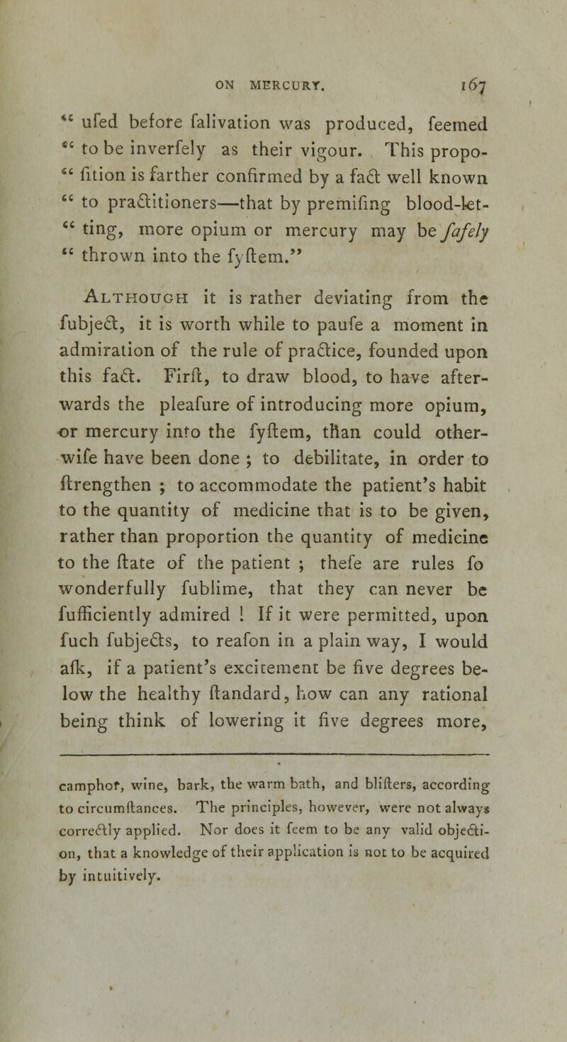 *' ufed before falivation was produced, feemed •c to be inverfely as their vigour. This propo-  fition is farther confirmed by a fact well known  to practitioners—that by premifmg blood-kt-  ting, more opium or mercury may befafely  thrown into the fyftem. Although it is rather deviating from the fubject, it is worth while to paufe a moment in admiration of the rule of practice, founded upon this fact. Firfl, to draw blood, to have after- wards the pleafure of introducing more opium, or mercury info the fyftem, than could other- wife have been done ; to debilitate, in order to ftrengthen ; to accommodate the patient's habit to the quantity of medicine that is to be given, rather than proportion the quantity of medicine to the flate of the patient ; thefe are rules fo wonderfully fublime, that they can never be fufficiently admired ! If it were permitted, upon fuch fubjects, to reafon in a plain way, I would afk, if a patient's excitement be five degrees be- low the healthy ftandard, how can any rational being think, of lowering it five degrees more, camphor, wine, bark, the warm bath, and blifters, according to circumftances. The principles, however, were not always correctly applied. Nor does it feem to be any valid objecti- on, that a knowledge of their application is not to be acquired by intuitively.