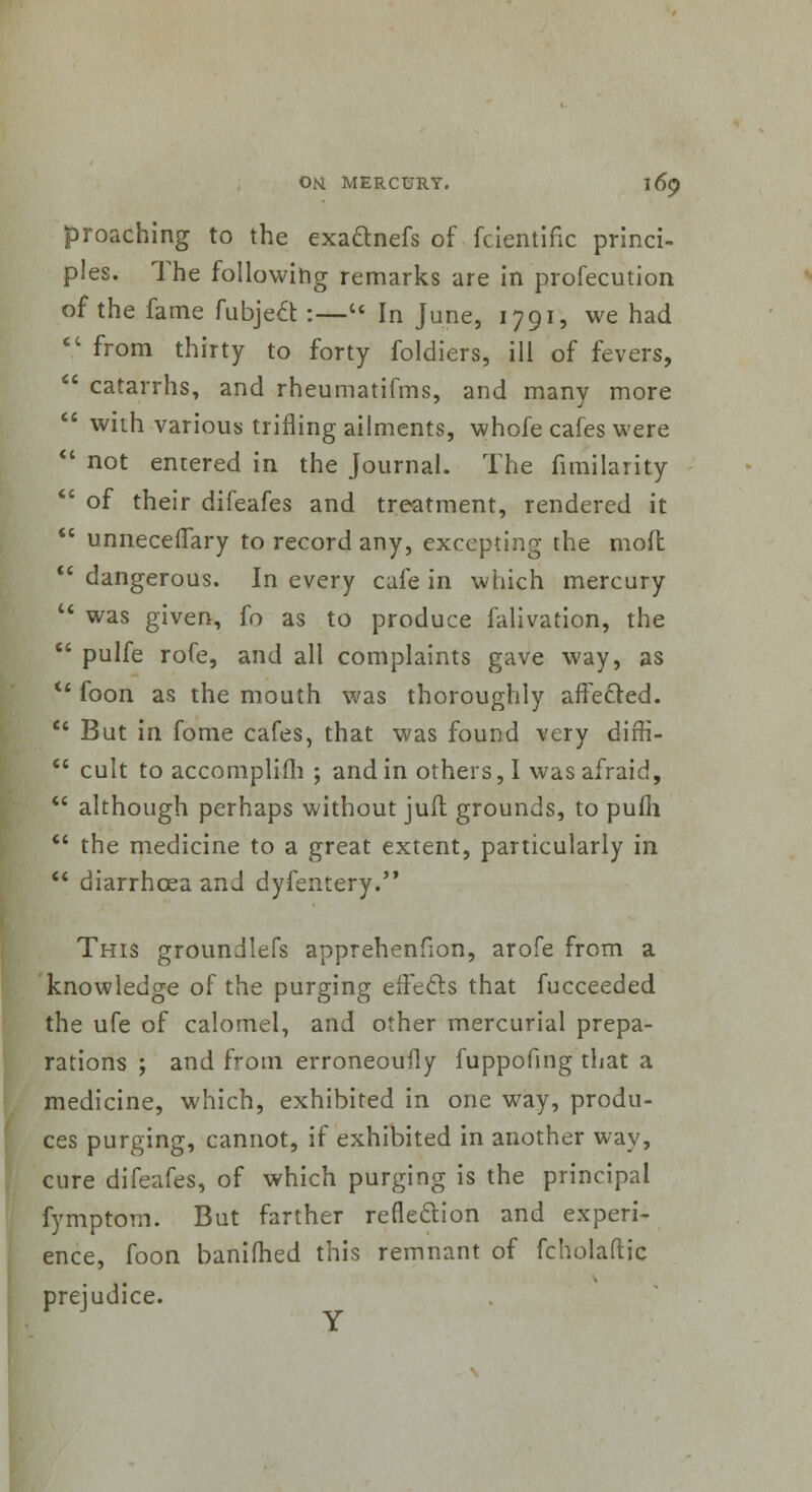 proaching to the exa&nefs of fcientifk princi- ples. The following remarks are in profecution of the fame fubjeft :— In June, 1791, we had V from thirty to forty foldiers, ill of fevers,  catarrhs, and rheumatifms, and many more 8 with various trifling ailments, whofe cafes were  not entered in the Journal. The fimilaiity :' of their difeafes and treatment, rendered it  unnecelTary to record any, excepting the mod  dangerous. In every cafe in which mercury  was given, fo as to produce falivation, the :' pulfe rofe, and all complaints gave way, as  foon as the mouth was thoroughly affected.  But in fome cafes, that was found very diffi-  cult to accomplifh ; and in others, I was afraid,  although perhaps without juit grounds, to pufii  the medicine to a great extent, particularly in  diarrhoea and dyfentery. This groundlefs apprehenfion, arofe from a knowledge of the purging effects that fucceeded the ufe of calomel, and other mercurial prepa- rations ; and from erroneoufly fuppofing that a medicine, which, exhibited in one way, produ- ces purging, cannot, if exhibited in another way, cure difeafes, of which purging is the principal fymptom. But farther reflection and experi- ence, foon banifhed this remnant of fcholaftic prejudice.