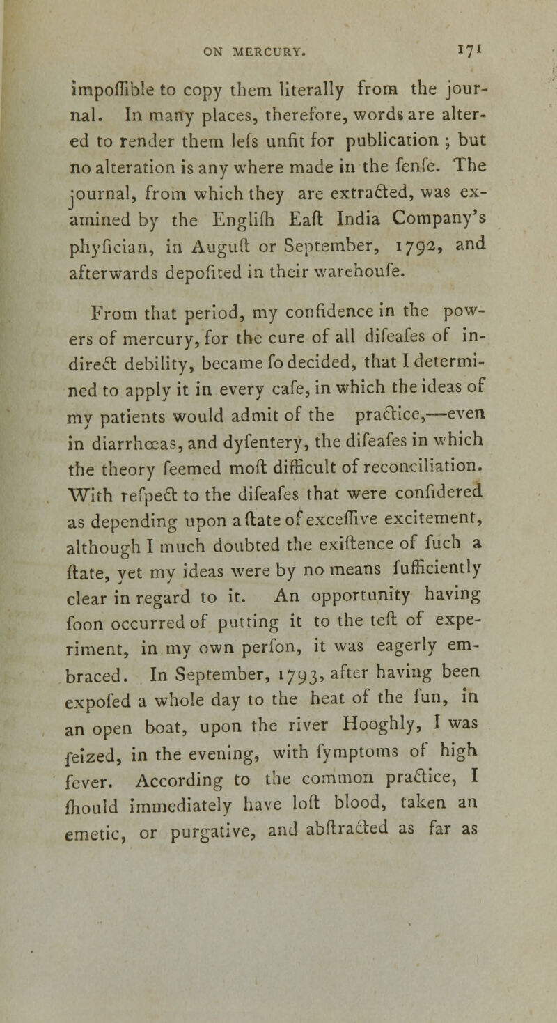 impoflible to copy them literally from the jour- nal. In many places, therefore, words are alter- ed to render them lefs unfit for publication ; but no alteration is any where made in the fenfe. The journal, from which they are extracted, was ex- amined by the Englifh Eaft India Company's phyfician, in Auguft or September, 1792, and afterwards depofited in their warchoufe. From that period, my confidence in the pow- ers of mercury, for the cure of all difeafes of in- direct debility, became fo decided, that I determi- ned to apply it in every cafe, in which the ideas of my patients would admit of the practice,—even in diarrhceas, and dyfentery, the difeafes in which the theory feemed moil difficult of reconciliation. With refpeft to the difeafes that were confidered as depending upon a (late of exceflive excitement, although I much doubted the exiftence of fuch a ftate, vet my ideas were by no means fufficiently clear in regard to it. An opportunity having foon occurred of putting it to the teft of expe- riment, in my own perfon, it was eagerly em- braced. In September, 1793, after having been expofed a whole day to the heat of the fun, in an open boat, upon the river Hooghly, I was feized, in the evening, with fymptoms of high fever. According to the common practice, I mould immediately have loft blood, taken an emetic, or purgative, and abftracted as far as