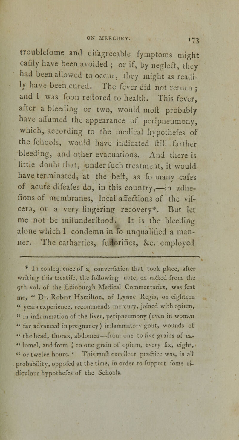 troublefome and difagreeable fymptoms might eaiily have been avoided ; or if, by neglect, they had been allowed to occur, they might as readi- ly have been cured. The fever did not return ; and I was foon reftored to health. This fever, after a bleeding or two, would molt probably have afiumed the appearance of peripneumony, which, according to the medical hypothefes of the fchools, would have indicated ftill farther bleeding, and other evacuations. And there is little doubt that, under fuch treatment, it would have terminated, at the bed, as fo many cafes of acute difeafes do, in this country,—in adhe- fions of membranes, local affe&ions of the vif- cera, or a very lingering recovery*. But let me not be mifunderftood. It is the bleeding alone which I condemn in fo unqualified a man- ner. The cathartics, fuforifics, &c. employed * In confequence of a, converfation that took place, after writing this treatife, the following note, ex;ra£ted from the 9th vol. of the Edinburgh Medical Commentaries, was fent me,  Dr. Robert Hamiltpn, of Lynne Regis, on eighteen  years experience, recommends mercury, joined with opium,  in inflammation of the liver, peripneumony (even in women  far advanced in pregnancy) inflammatory gout, wounds of  the head, thorax, abdomen—from one to live grains of ca-  lomel, and from + to one grain of opium, every fix, eight, 11 or twelve hours.'' This moil excellent practice was, in all probability, oppofed at the time, in order to fupport fome ri- diculous hypothefes of the School*.