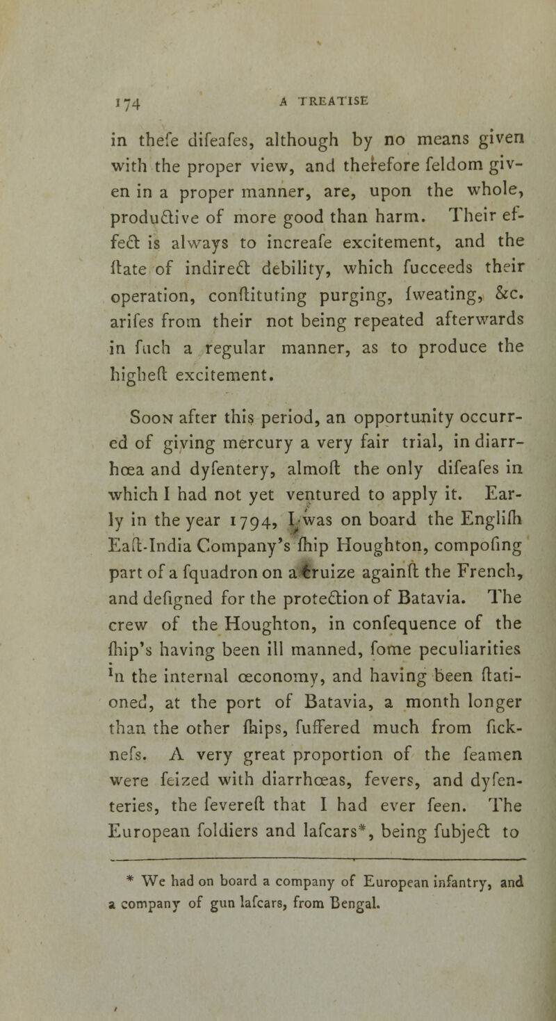 in thefe difeafes, although by no means given with the proper view, and therefore feldom giv- en in a proper manner, are, upon the whole, productive of more good than harm. Their ef- fect, is always to increafe excitement, and the ftate of indirect debility, which fucceeds their operation, constituting purging, fweating, &c. arifes from their not being repeated afterwards in fiich a regular manner, as to produce the highefl excitement. Soon after this period, an opportunity occurr- ed of giving mercury a very fair trial, in diarr- hoea and dyfentery, almoft the only difeafes in which I had not yet ventured to apply it. Ear- ly in the year 1794, I was on board the Englifh Eaft-India Company's fhip Houghton, compofing part of a fquadron on a€ruize againft the French, and defigned for the protection of Batavia. The crew of the Houghton, in confequence of the (hip's having been ill manned, fome peculiarities xn the internal ceconomy, and having been {Rati- oned, at the port of Batavia, a month longer than the other mips, fuffered much from fick- nefs. A very great proportion of the feamen were feized with diarrhoeas, fevers, and dyfen- teries, the levered that I had ever feen. The European foldiers and lafcars*, being fubject. to * We had on board a company of European infantry, and a company of gun lafcars, from Bengal.