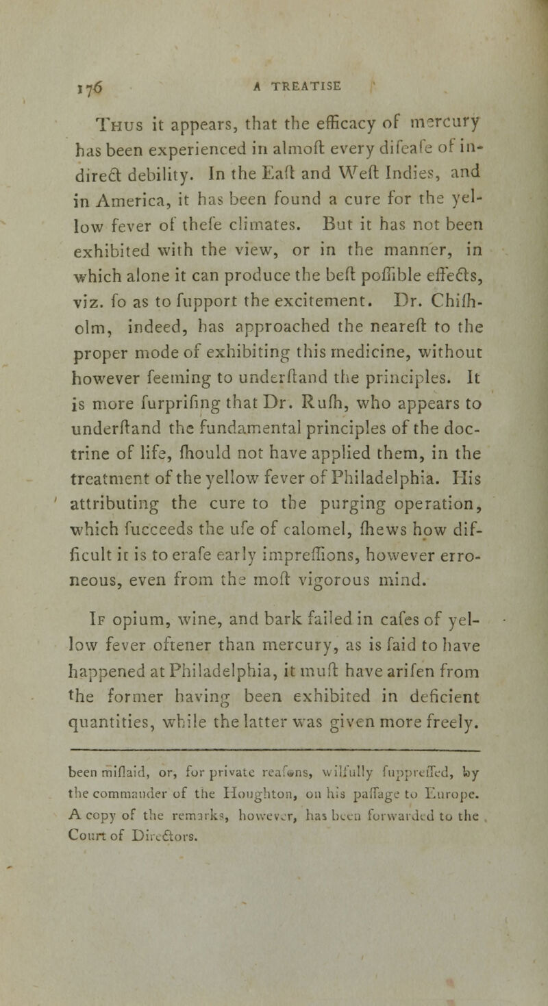 Thus it appears, that the efficacy of mercury has been experienced in almoft every difeale of in- direct debility. In the Eaft and Weft Indies, and in America, it has been found a cure for the yel- low fever of thefe climates. But it has not been exhibited with the view, or in the manner, in which alone it can produce the beft pofiible effects, viz. fo as to fupport the excitement. Dr. Chilh- olm, indeed, has approached the neareft to the proper mode of exhibiting this medicine, without however feeming to underftand the principles. It is more furprifing that Dr. Rufh, who appears to underftand the fundamental principles of the doc- trine of life, mould not have applied them, in the treatment of the yellow fever of Philadelphia. His attributing the cure to the purging operation, which fucceeds the ufe of calomel, {hews how dif- ficult it is toerafe early impreflions, however erro- neous, even from the mod vigorous mind. If opium, wine, and bark failed in cafes of yel- low fever oftener than mercury, as is faid to have happened at Philadelphia, it muft have arifen from the former having been exhibited in deficient quantities, while the latter was given more freely. been miflaid, or, for private renins, wilfully fuppreiTed, loy the commander of the Houghton, on his palfage to Europe. A copy of the remarks, however, has been forwarded to the Court of Dirc£tors.