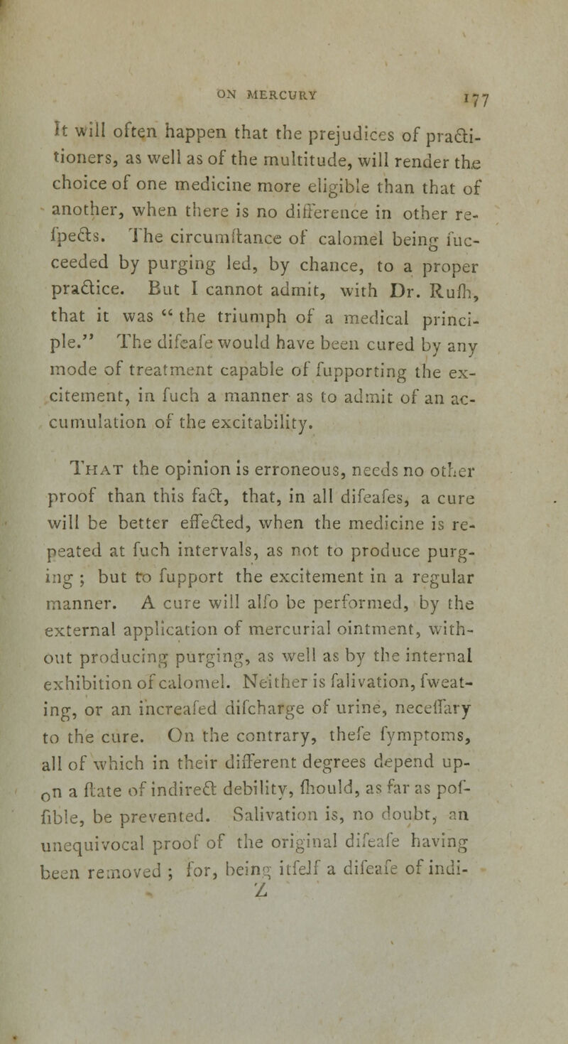 It will often happen that the prejudices of practi- tioners, as well as of the multitude, will render the choice of one medicine more eligible than that of another, when there is no difference in other re- fpects. The circumitance of calomel being fuc- ceeded by purging led, by chance, to a proper practice. But I cannot admit, with Dr. Rum, that it was  the triumph of a medical princi- ple. The difeafe would have been cured by any mode of treatment capable of fupporting the ex- citement, in fuch a manner as to admit of an ac- cumulation of the excitability. That the opinion is erroneous, needs no other proof than this fact, that, in all difeafes, a cure will be better effected, when the medicine is re- peated at fuch intervals, as not to produce purg- ing ; but to fupport the excitement in a regular manner. A cure will alfo be performed, by the external application of mercurial ointment, with- out producing purging, as well as by the internal exhibition of calomel. Neither is falivation, fweat- ing, or an increafed difcharge of urine, neceffary to the cure. On the contrary, thefe fymptoms, all of which in their different degrees depend up- on a ftate of indirect debility, mould, as far as pof- fibie, be prevented. Salivation is, no doubt, an unequivocal proof of the original difeafe having been removed ; for, beim< itfeJf a difeafe of indi- Z