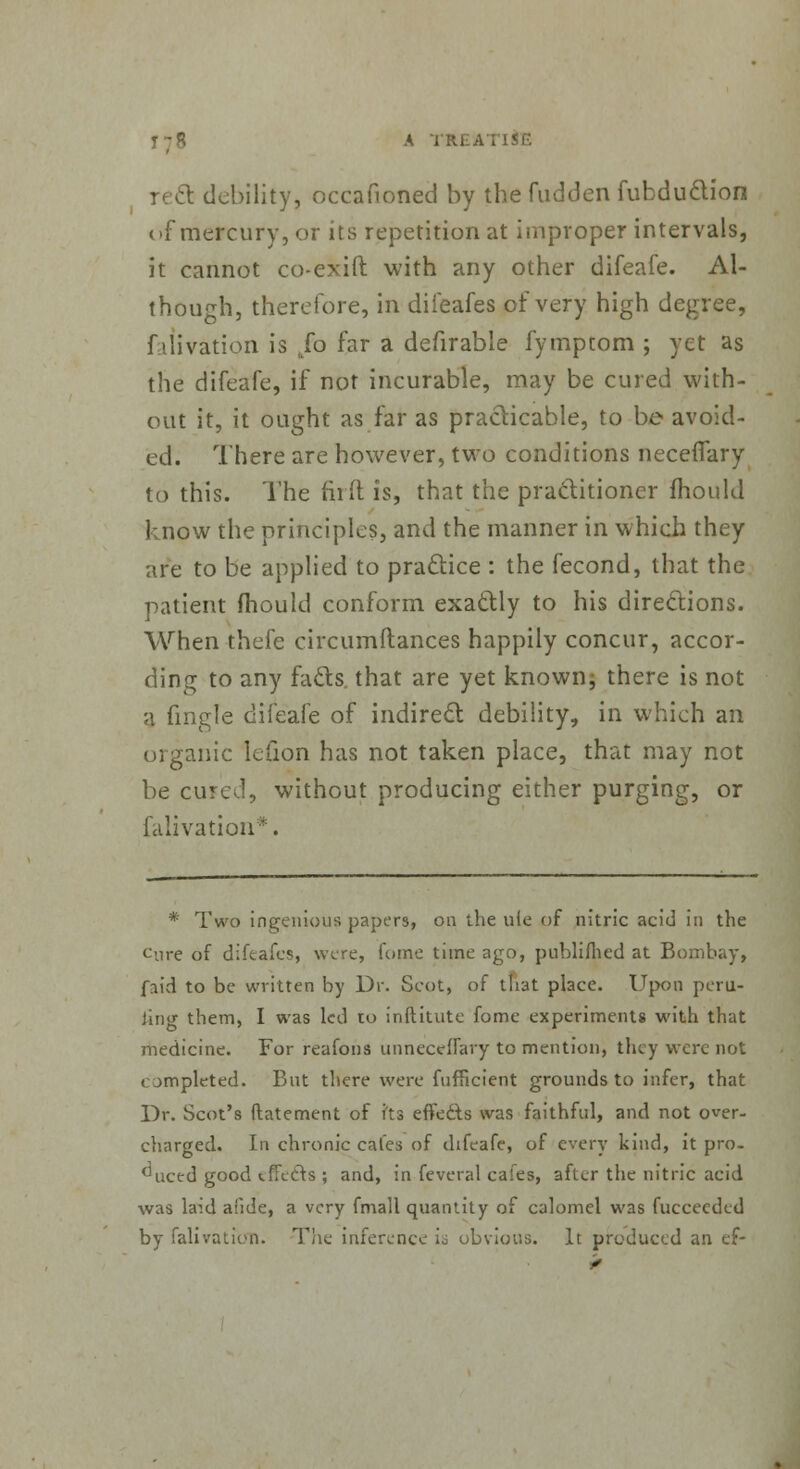 debility, occafioned by the fudden fubduction of mercury, or its repetition at improper intervals, it cannot co-exift with any other difeafe. Al- though, therefore, in difeafes of very high degree, falivation is To far a defirable fympcom ; yet as the difeafe, if not incurable, may be cured with- out it, it ought as far as practicable, to be avoid- ed. There are however, two conditions necelTary to this. The firft is, that the practitioner mould know the principles, and the manner in which they are to be applied to practice : the fecond, that the patient fhould conform exactly to his directions. When thefe circumftances happily concur, accor- ding to any fads, that are yet known; there is not a fingle difeafe of indirect debility, in which an organic lefion has not taken place, that may not be cured, without producing either purging, or falivation*. * Two ingenious papers, on the ufe of nitric acid in the o.ire of difeafes, were, fome time ago, publifhed at Bombay, fnid to be written by Dr. Scot, of tli3t place. Upon peril- ling them, I was led 10 inftitute fome experiments with that medicine. For reafons unnecclfary to mention, they were not completed. But there were fufficient grounds to infer, that Dr. Scot's flatement of i'ts effedts was faithful, and not over- charged. In chronic cafes of difeafe, of every kind, it pro. ^uced good effects ; and, in feveral cafes, after the nitric acid was laid afide, a very fmall quantity of calomel was fucceeded by falivation. The inference is obvious. It produced an ef-