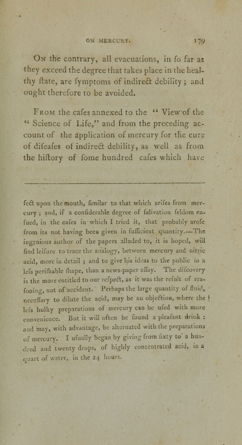 On the contrary, all evacuations, in fo far as they exceed the degree that takes place in the heal- thy flate, are fymptoms of indirect debility ; and ought therefore to be avoided. From the cafes annexed to the  View of the  Science of Life, and from the preceding ac- count of the application of mercury for the cure of difeafes of indirect debility, as well as from the hiftory of fome hundred cafes which have fee! upon the mouth, fimilar to that which arifes from mer- cury ; and, if a confiderablc degree of falivation feldom en- fued, in the cafes in which I tried it, that probably arofe from its not having beea given in fufficient quantity.—The ingenious author of the papers alluded to, it is hoped, will find leifure to trace the analogy, between mercury and nitric acid, more in detail ; and to give his ideas to the public in a lefs perifhable mape, than a news-paper effay. The difcovery is the more entitled to our refpeel, as it was the refult of rea- foning, not of accident.' Perhaps the large quantity of fluid, •' neceffary to dilute the acid, may be an objection, where the \ lefs bulky preparations of mercury can be ufed with more convenience. But it will often be found a pleafant drink : and may, with advantage, be alternated with the preparations of mercury. I ufually began by giving from fixty to a hun- dred and twenty drops, of highly concentrated acid, in a quart of water, in the 24 hours.