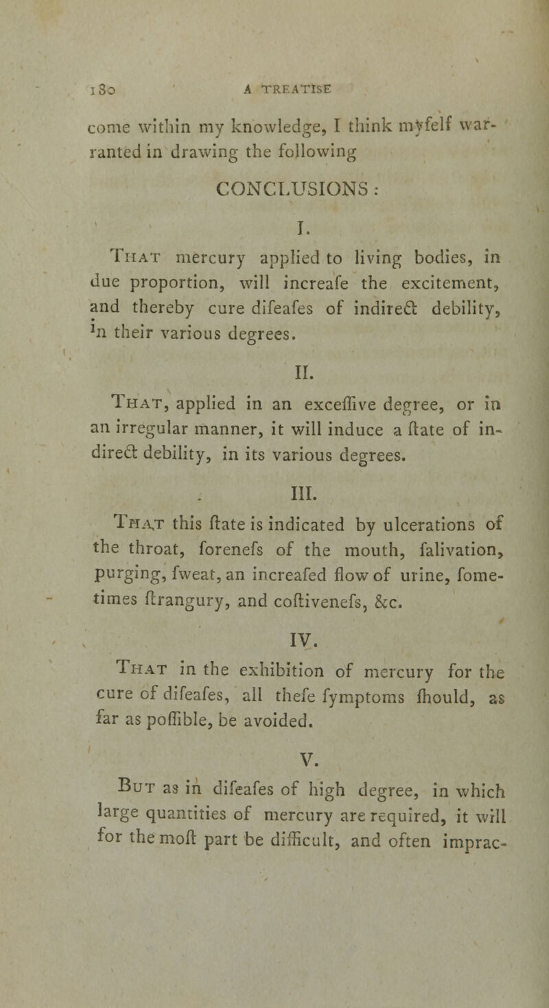 come within my knowledge, I think mvfelf war- ranted in drawing the following CONCLUSIONS : I. That mercury applied to living bodies, in due proportion, will increafe the excitement, and thereby cure difeafes of indirect debility, 1n their various degrees. II. That, applied in an exceflive degree, or in an irregular manner, it will induce a ftate of in- direcl debility, in its various degrees. III. That this ftate is indicated by ulcerations of the throat, forenefs of the mouth, falivation, purging, fweat, an increafed flow of urine, fome- times ftrangury, and coftivenefs, &c. IV. That in the exhibition of mercury for the cure of difeafes, all thefe fymptoms mould, as far as poflible, be avoided. V. But as in difeafes of high degree, in which large quantities of mercury are required, it will for the molt part be difficult, and often imprac-