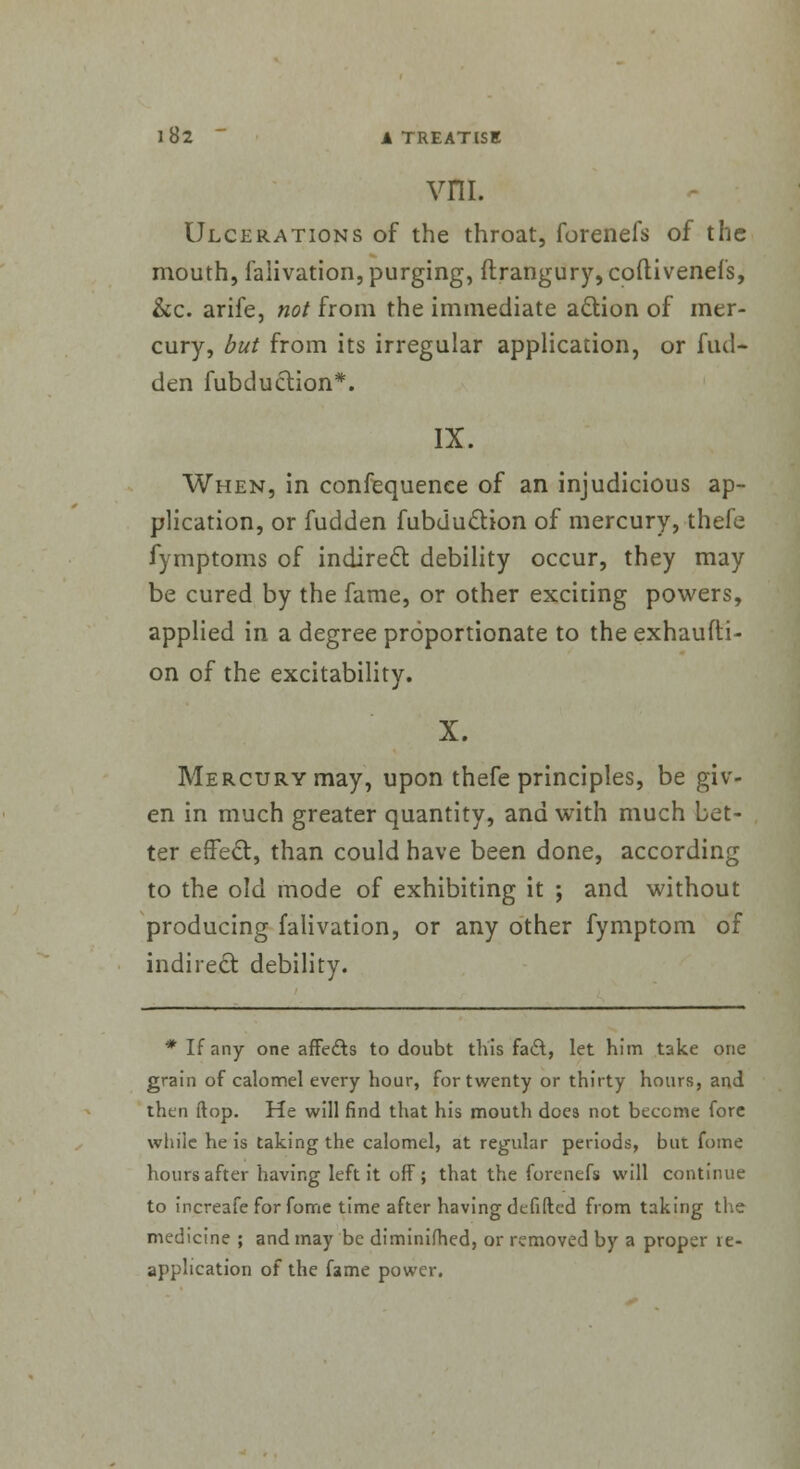 vm. Ulcerations of the throat, forenefs of the mouth, falivation, purging, ftrangury,coitivenefs, &c. arife, not from the immediate action of mer- cury, but from its irregular application, or fuel- den fubduction*. IX. When, in confequenee of an injudicious ap- plication, or fudden fubduction of mercury, thefe fymptoms of indirect, debility occur, they may be cured by the fame, or other exciting powers, applied in a degree proportionate to the exhausti- on of the excitability. X. Mercury may, upon thefe principles, be giv- en in much greater quantity, and with much bet- ter effect, than could have been done, according to the old mode of exhibiting it ; and without producing falivation, or any other fymptom of indirect debility. * If any one affects to doubt this fa&, let him take one grain of calomel every hour, for twenty or thirty hours, and then flop. He will find that his mouth does not become fore while he is taking the calomel, at regular periods, but fome hours after having left it off; that the forenefs will continue to increafe for fome time after having defifted from taking the medicine ; and may be diminilhed, or removed by a proper re- application of the fame power.