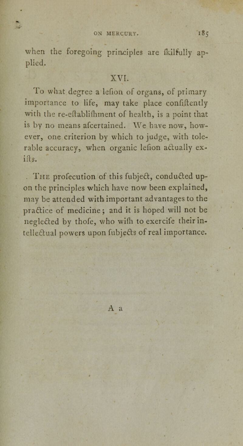 when the foregoing principles are fkilfully ap- plied. XVI. To what degree a lefion of organs, of primary importance to life, may take place confidently with the re-eftablifhment of health, is a point that is by no means afcertained. We have now, how- ever, one criterion by which to judge, with tole- rable accuracy, when organic lefion actually ex- ids. . The profecution of this fubje&, conducted up- on the principles which have now been explained, may be attended with important advantages to the practice of medicine; and it is hoped will not be neglected by thofe, who wim to exercife their in- tellectual powers upon fubje&s of real importance. A a