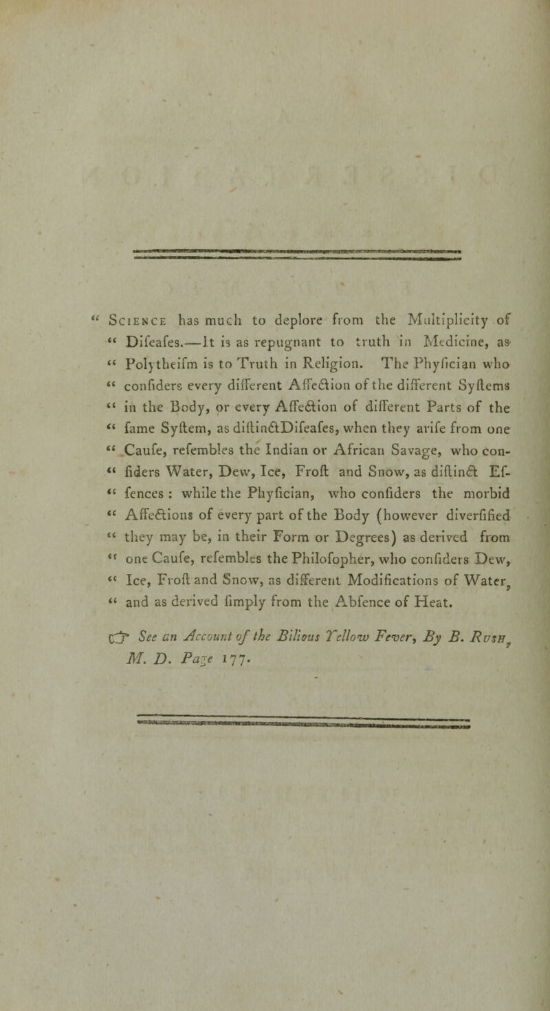 Science has much to deplore from the Multiplicity of  Difeafes.—It is as repugnant to truth in Medicine, as^  Polytheifm is to Truth in Religion. The Phyfician who  confiders every different Affe&ion of the different Syftems  in the Body, or every Affection of different Parts of the  fame Syftem, as diilinctDifeafes, when they arife from one  Caufe, refembles the Indian or African Savage, who con-  fiders Water, Dew, Ice, Froft and Snow, as didinft Ef- U fences : while the Phyfician, who confiders the morbid  Affe&ions of every part of the Body (however diversified  they may be, in their Form or Degrees) as derived from «c one Caufe, refembles the Philofopher, who confiders Dew, «« Ice, Froft and Snow, as different Modifications of Water,  and as derived limply from the Abfence of Heat. Cj* See an Account of the Bilious Yellow Fever, By B. Rush