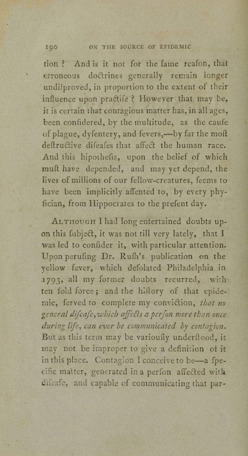 tion ? And is it not for the fame reafon, that erroneous doctrines generally remain longer unapproved, in proportion to the extent of their influence upon praclife ? However that may be, it is certain that contagious matter has, in all ages, been confidered, by the multitude, as the caufe of plague, dyfentery, and fevers,—by far the mod deftruclive difeafes that affect, the human race. And this hipothefis, upon the belief of which muft have depended, and may yet depend, the lives of millions of our fellow-creatures, feems to have been implicitly affented to, by every phy- fician, from Hippocrates to the prefent day. Although I had long entertained doubts up- on this CubjecT;, it was not till very lately, that I was led to confider it, with particular attention. Upon perufing Dr. Rum's publication on the yellow fever, which defolated Philadelphia in 1793, all my former doubts recurred, with ten fold force; and the hlftory of that epide- mic, ferved to complete my conviction, that no general difeafe,which ajfecls a per/on more than once during life, can ever be communicated by contagion. But as this term may be varioufly underftood, it may not be improper to give a definition ot it in this place. Contagion I conceive to be—a fpe- cific matter, generated in a perfon affected with ife, and capable of communicating that par-