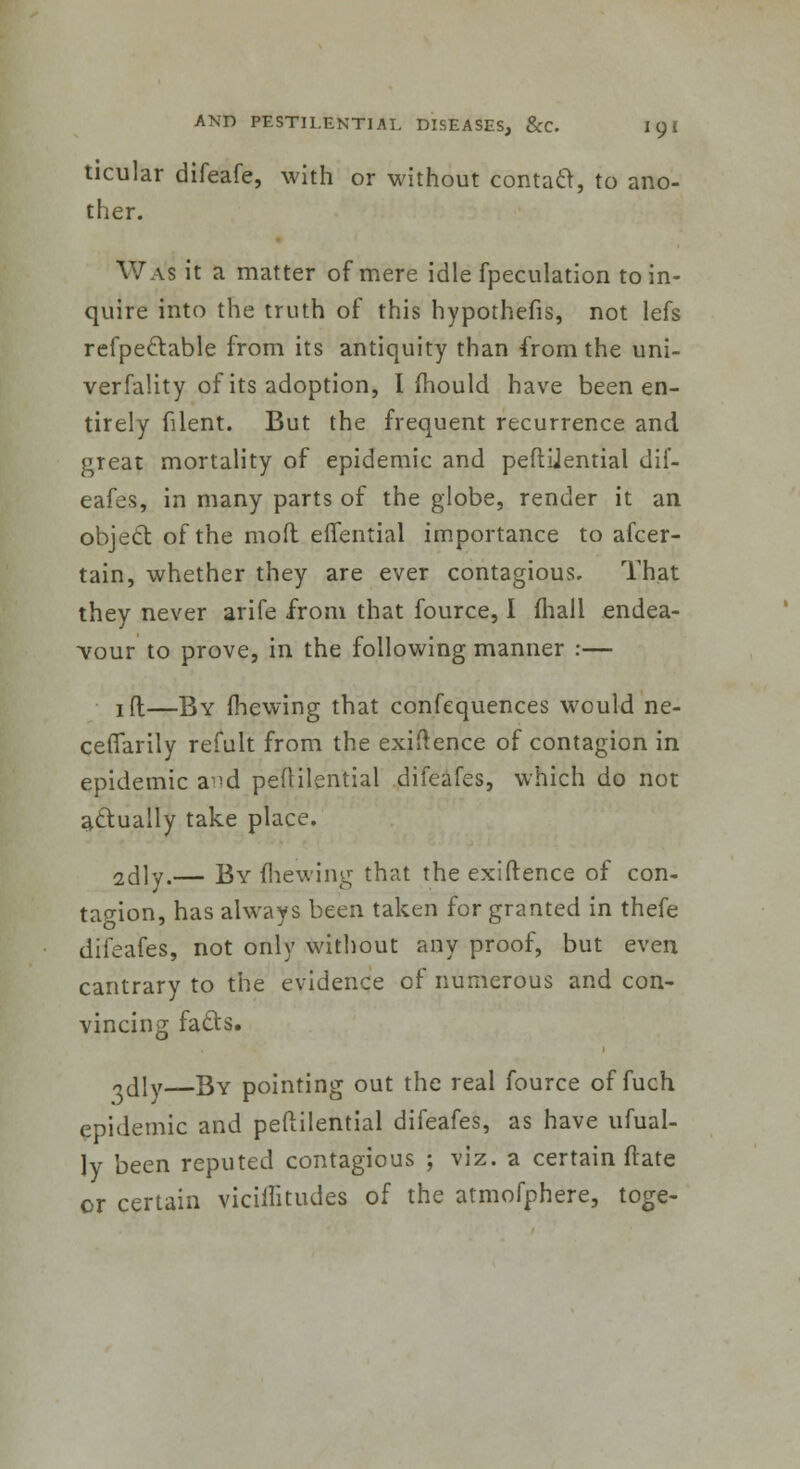 ticular difeafe, with or without contact, to ano- ther. Was it a matter of mere idle fpeculation to in- quire into the truth of this hypothefis, not lefs refpectable from its antiquity than from the uni- verfality of its adoption, I mould have been en- tirely filent. But the frequent recurrence and great mortality of epidemic and peftijential dif- eafes, in many parts of the globe, render it an object, of the moft eflential importance to afcer- tain, whether they are ever contagious. That they never arife from that fource, I (hall endea- vour to prove, in the following manner :— jfl;—By mewing that confequences would ne- cefTarily refult from the exigence of contagion in epidemic a >d peftilential difeafes, which do not actually take place. sdly.— By mewing that the exiftence of con- tagion, has always been taken for granted in thefe difeafes, not only without any proof, but even cantrary to the evidence of numerous and con- vincing facts. odly By pointing out the real fource of fuch epidemic and peftilential difeafes, as have ufual- Jy been reputed contagious ; viz. a certain (rate or certain vicilfitudes of the atmofphere, toge-