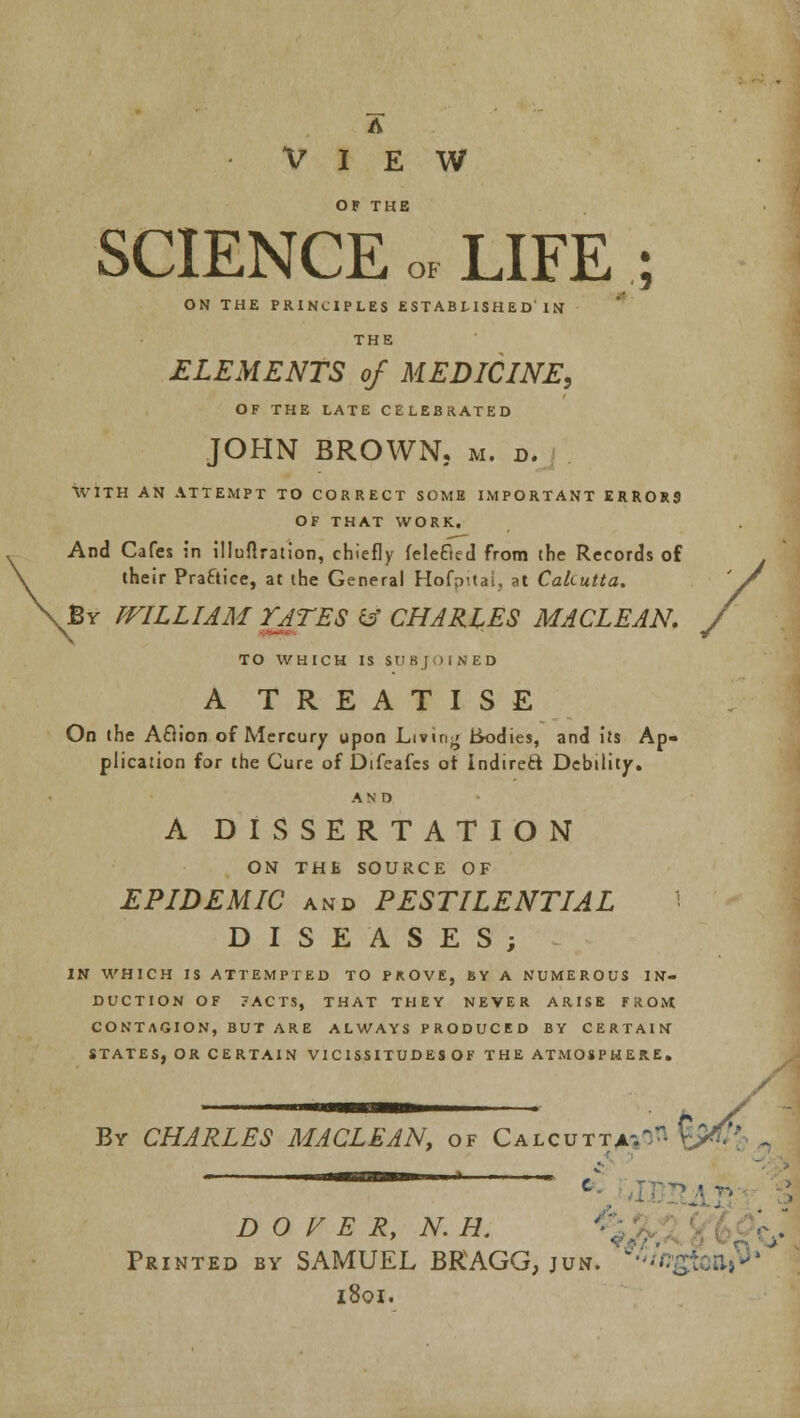 A VIEW OF THE SCIENCE 0F LIFE ON THE PRINCIPLES EST AB LISH E D'IN THE ELEMENTS of MEDICINE, OF THE LATE CELEBRATED JOHN BROWN. M. D. WITH AN ATTEMPT TO CORRECT SOME IMPORTANT ERROR9 OF THAT WORK. And Cafes in illuflration, chiefly feleGed from the Records of their Practice, at the General HofpUai, at Calcutta. By PFILLIAM TATES & CHARLES MACLEAN. TO WHICH IS SUBJOINED A TREATISE On the Action of Mercury upon Living ik>dies, and its Ap- plication for the Cure of Difeafes ot Indirect Debility. AND A DISSERTATION ON THE SOURCE OF EPIDEMIC and PESTILENTIAL DISEASES; IN WHICH IS ATTEMPTED TO PROVE, BY A NUMEROUS IN- DUCTION OF ?ACTS, THAT THEY NEVER ARISE FROM CONTAGION, BUT ARE ALWAYS PRODUCED BY CERTAIN STATES, OR CERTAIN VI C ISSITUDES OF THE ATMOSPHERE. / By CHARLES MACLEANt of Calcutta;^ \?- DOVER, N.H Printed by SAMUEL BRAGG, jun. 1801.