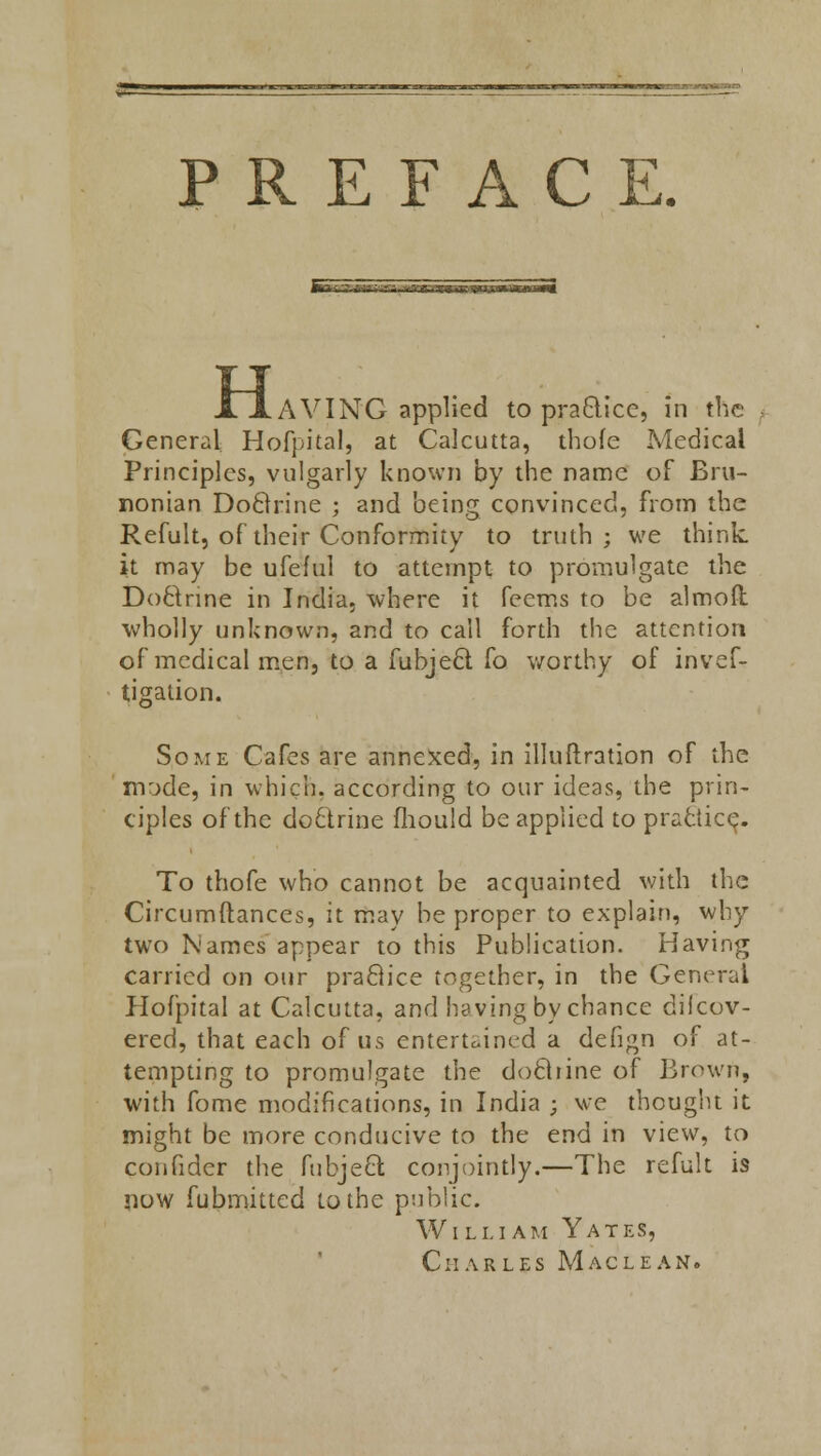 PREFACE. fr^—-»- '■«-- ■TTTrtrrriM »i H AVING applied to practice, in the General Hofpital, at Calcutta, thofe Medical Principles, vulgarly known by the name of Bru- nonian DoBrine ; and being convinced, from the Refult, of their Conformity to truth; we think, it may be ufeful to attempt to promulgate the Doctrine in India, where it feems to be almoft wholly unknown, and to call forth the attention of medical men, to a fubjeel fo worthy of inves- tigation. Some Cafes are annexed, in illuftration of the mode, in which, according to our ideas, the prin- ciples of the doftrine mould be applied to practice. To thofe who cannot be acquainted with the Circumftances, it may be proper to explain, why two Names appear to this Publication. Having Carried on our praftice together, in the General Hofpital at Calcutta, and having by chance dilcov- ered, that each of us entertained a defign of at- tempting to promulgate the docliine of Brown, with fome modifications, in India ; we thought it might be more conducive to the end in view, to confider the fubjeel conjointly.—The refult is now Submitted to the public. William Yates, Charles Maclean.