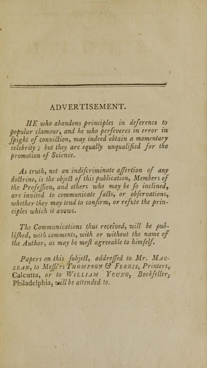 ADVERTISEMENT. HE who abandons principles in deference to popular clamour, and he who perfeveres in error in fpight of conviction, may indeed obtain a momentary celebrity ; but they are equalfy unqualified for the promotion of Science. As truth, not an indifcriminate affertion of any doctrine, is the object of this publication, Members of the Prcfefjion, and others who may be fo inclined, are invited to communicate facts, or obfervations, whether they may tend to confirm, or refute the prin- ciples which it avows. The Communications thus received, will be pub- lifted, with comments, with or without the name of the Author, as may be mofl agreeable to himfelf. Papers on this fubjett, addrejed to Mr. Mac- lean, to MeJJ'irs Thompson & Ferris, Printersr Calcutta, or to William Ycuxg: Bookfeller3 Philadelphia, mil be attended to,