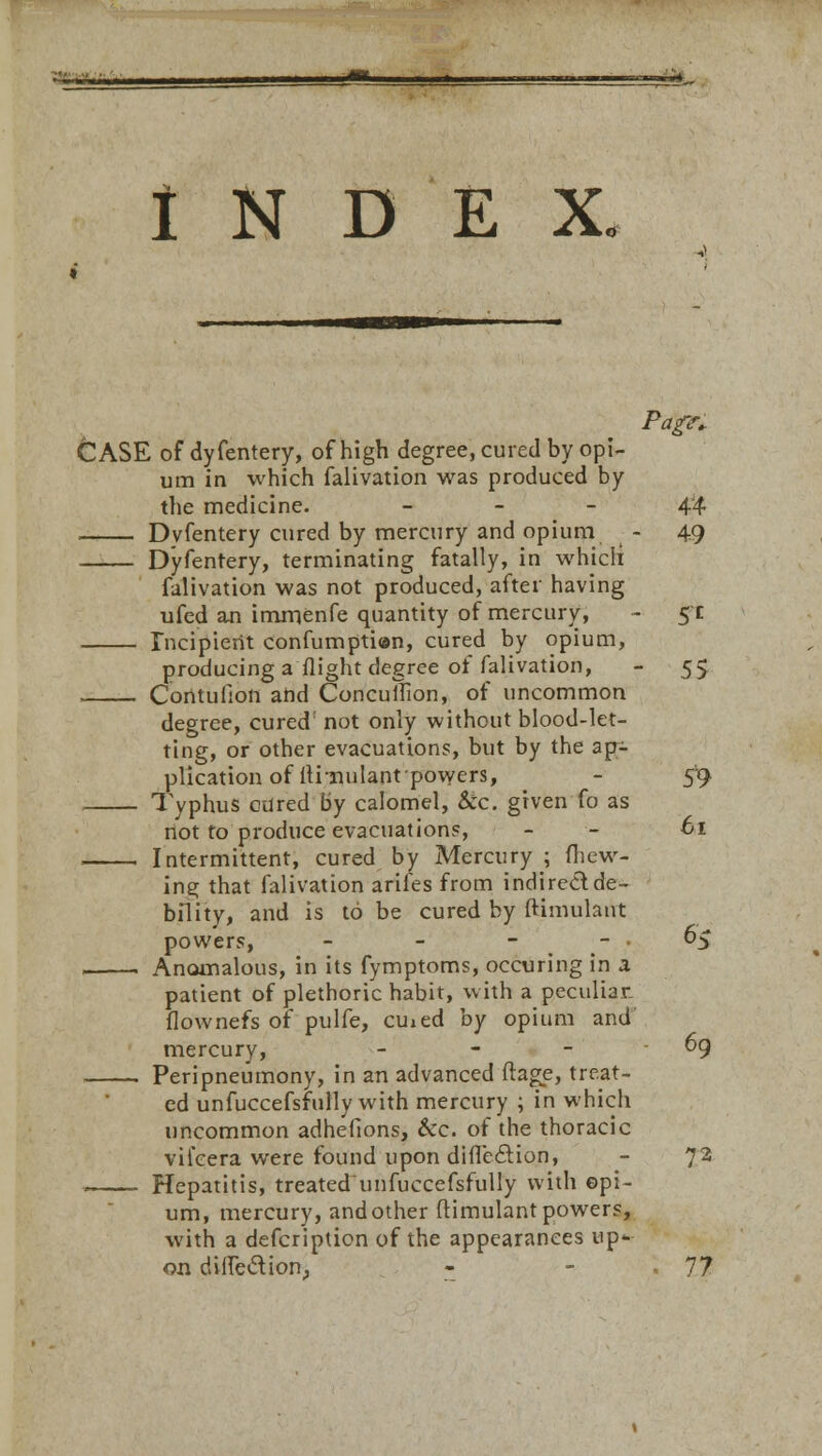 INDEX. Pti'gK CASE of dyfentery, of high degree, cured by opi- um in which falivation was produced by the medicine. 44 . Dvfentery cured by mercury and opium - 49 Dyfentery, terminating fatally, in whicli falivation was not produced, after having ufed an immenfe quantity of mercury, - 5 c Incipient confumptian, cured by opium, producing a flight degree of falivation, - 55 , Coritufion and ConculFion, of uncommon degree, cured' not only without blood-let- ting, or other evacuations, but by the ap- plication of llrnulant'powers, - 59 Typhus cured by calomel, &c. given fo as not to produce evacuations, - - 61 Intermittent, cured by Mercury ; (hew- ing that falivation arifes from indirect de- bility, and is to be cured by Simulant powers, - - - '.,v. .$ Anomalous, in its fymptoms, occuring in a patient of plethoric habit, with a peculiar flownefs of pulfe, cmed by opium and mercury, - - - - 69 Peripneumony, in an advanced ftage, treat- ed unfuccefsfully with mercury ; in which uncommon adhefions, &c. of the thoracic vifcera were found upon difleclion, - 72 Hepatitis, treated unfuccefsfully with opi- um, mercury, andother ftimulant powers, with a defcription of the appearances up- on diflection,, - - 77