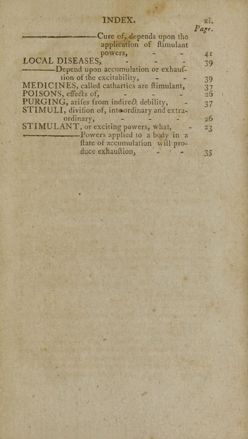 INDEX. xL Page, ■' Cure of, depends upon the application of ftimulant powers, 41 LOCAL DISEASES, 39 ■ Depend upon accumulation or exhauf- tion of the excitability, - - 39 MEDICINES, called cathartics are ftimulant, 37 POISONS, effects of, - - - ' 26 PURGING, arifes from indirect debility, - 37 STIMULI, divifion of, intoordinary and extra- ordinary, 26 STIMULANT, or exciting powers, what, - 23 h — Powers applied to a body in a ftate of accumulation will pro- duce exhauIUon, ' - - 35