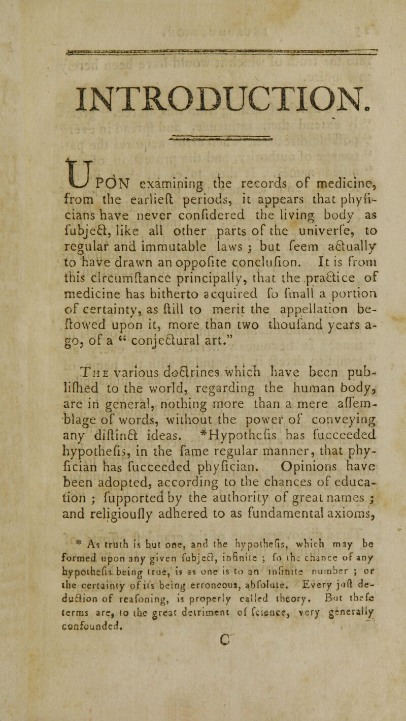 INTRODUCTION. kJ PON examining trie records of medicine, from the earlieft periods, it appears that phyli- cians have never conftdcred the living body as fubjccl, like all other parts of the univerfe, to regular and immutable laws ; but feem actually to have drawn anoppofite conclufion. It is from this circumftance principally, that the practice of medicine has hitherto acquired fo fmall a portion of certainty, as Mill to merit the appellation be- ftowed upon it, more than two thouiand years a- gOj of a <; conjectural art. The various doclrines which have been pub- liflied to the world, regarding the human body, are in general, nothing more than a mere aflem- blage of words, without the power of conveying any diftincl: ideas. *Hypothefis has fucceeded hypothefis, in the fame regular manner, that phy- fician has fucceeded phyfician. Opinions have been adopted, according to the chances of educa- tion ; fupported by the authority of great names ; and religioufly adhered to as fundamental axioms, * As truth is but one, and the hypothefis, which m3y be formed upon any given (abject, infinite ; (V> ih; chance of any hypothefis being true, is as one is to an infinite number ; or the certainty of its being erroneous, abfolute. Every jufl de- duction of reafoning, is properly called theory. But thefe terms are, to the great detriment of faience, very generally confounded.