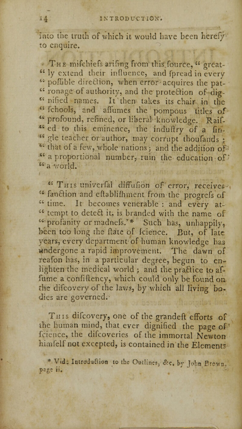 into the truth of which it would have been heref/ to enquire. The mifchiefs arifmg from this fource, u great- 64 ly extend their influence, and fpread in every fc; poffible direclion, when error-acquires the pat-  ronage of authority, and the protection of dig-  nified names. It'then takes its chair in the t: fchools, and aflumes the pompous titles of ' profound, refined, or liberal knowledge. Raif-  ed to this eminence, the ind'uft'ry of a fin- 11 gle teacher or author, may corrupt thoufands ; 6; that of a few, whole nations; and the addition of ■ a proportional number, ruin the education ofr  a world. 6i This univcrfal diffufion of error, receives- 11 fanclion and eftablifhment from the progrcfs of  time. It becomes venerable : and every at- Ci tempt to detect it. is branded with the name of profanity or madnefs.'* Such has, unhappily, been too long the flate of fcience. But, of late years, every department of human knowledge has undergone a rapid improvement. The dawn of reafon has, in a particular degree, begun to en- lighten the medical world ; and the practice to af- fume a confiftency, which could only be found on die difcovery of the laws, by which all living bo- dies are governed.- This difcovery, one of the grandeft efforts of tne human mind, that ever dignified the page of '■ fcience, the difcoveries of the immortal Newton himielf not excepted, is contained in the Element? * Vi<k Introduction to the Outline^ &c, W John fir&wn., page ii.