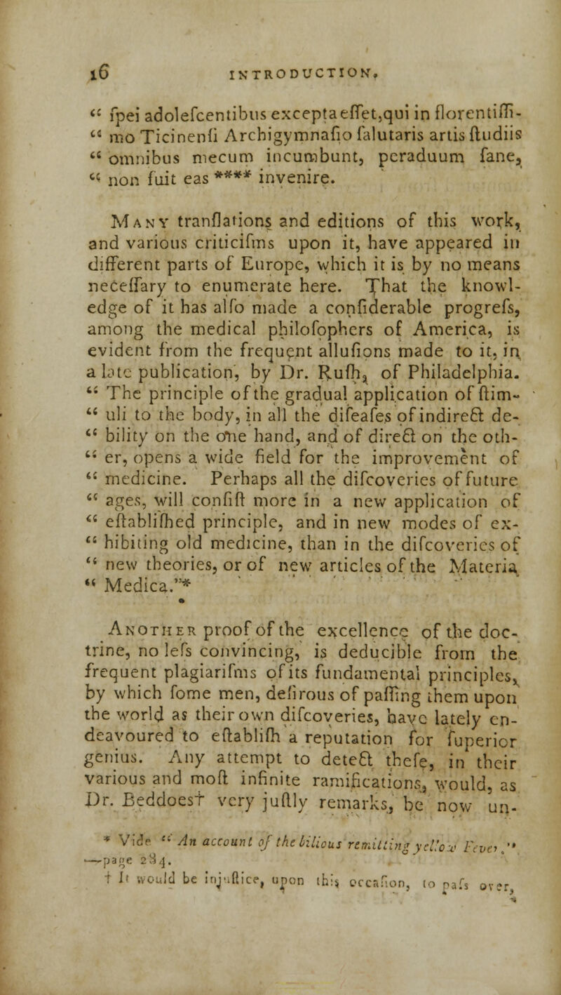 il fpei adolefcentibus exceptaefTet,qui in ilorentifli- tJ mo Ticinenli Archigymnafio falutaris artis ftudiis  omnibus mecum incumbunt, pcraduum fane, ^ non fuit eas **** invenire. Many tranfladons and editions of this work, and various criticifms upon it, have appeared in different parts of Europe, which it is by no means neceffary to enumerate here. T^at the knowl- edge of it has alfo made a confiderable progrefs, among the medical pbilofophers of America, is evident from the frequent allufions made to it, in a late publication, by Dr. Rufh^ of Philadelphia. '• The principle of the gradual application of dim-  uli to the body, in all the difeafe.s of indirect de-  billty on the o*ne hand, and of direct on the oth-  er, opens a wide field for the improvement of  medicine. Perhaps all the difcovcries of future  ages, will confift more in a new application of  eftablifhed principle, and in new modes of ex-  hibiting old medicine, than in the difcoveries of li new theories, or of new articles of the Materia  Medica.* Another proof of the excellence of the doc- trine, no lefs convincing, is deducible from the frequent plagiarifms of its fundamental principles^ by which fome men, defirous of patting them upon the world as their own difcoveries, have lately en- deavoured to eftablifh a reputation for fuperior genius. Any attempt to deteQ thefe, in their various and mod infinite ramifications, would, as Dr. Beddoest very juftly remarks, be now un- * Vlc'n *' An account of the bilious remitting ycL'cv Fevo. —rpige 2:!.]. r h would be injufiice, uj>on ihi« occafion, to oafs ov?r