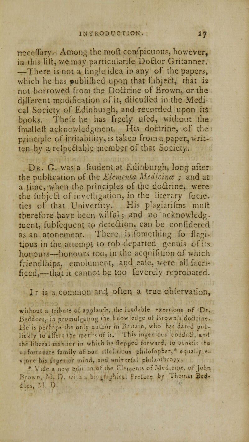 irocefTary. Among the mod confpicuous, however, ia this lift, we may particularife Doctor Gritanner. —There is not a (ingle idea in any of the papers, which he has publifhcd upon that fubject, that is not borrowed from the Doctrine of Brown, or the different modification of it, difculTecl in the Medi- cal Society of Edinburgh, and recorded upon iti books. Tbefe he has freely ufed, without the fmailed acknowledgment. His doctrine, of the principle of irritability, is taken from a paper, writ- ten by a respectable member of that Society. Dr. G. was a ftudent at Edinburgh, long after the publication of the Klcmenta Medicine* ; and at a time, when the principles of the doctrine, were the fubjeel of inveftigation, in the literary focie- ties of that Univcriity. His plagiarifms mult therefore have been wilful; and no acknowledg- ment, fubfequcnt to detection, can be confidered as an atonement. There is fomething fo flagi- tious in the attempt to rob departed genuis of its honours—honours too, in the acquifuion of which friendxhi.ps, emolument, and cafe, were all facri- ficcd,—that it cannot be too feverely reprobated. I r is a common and often a true observation, without a tribute of applaud, (he laudable exertions of Dr. Beddocs, in promulgating the knowledge of iiiown's dochin-. He is pefRapa the only author in Britain, who ha? aired pub- licity to ifftrl the merits of it. This ingenides condufi, and the liberal msnner in which he flepped lorward. to benefit in* unfortunate family of our illuiirjoux philofbpBer,*. equally c- vince his fupermr mind, and unlr^rfa! pfcilanih/crpy. * Vide a r>ey edition of the Elements of .led; cine, of John Brown. M. T), wi h 4 bipi^ghical Prsftce by Thorpa» Bed* dopS) M. D,