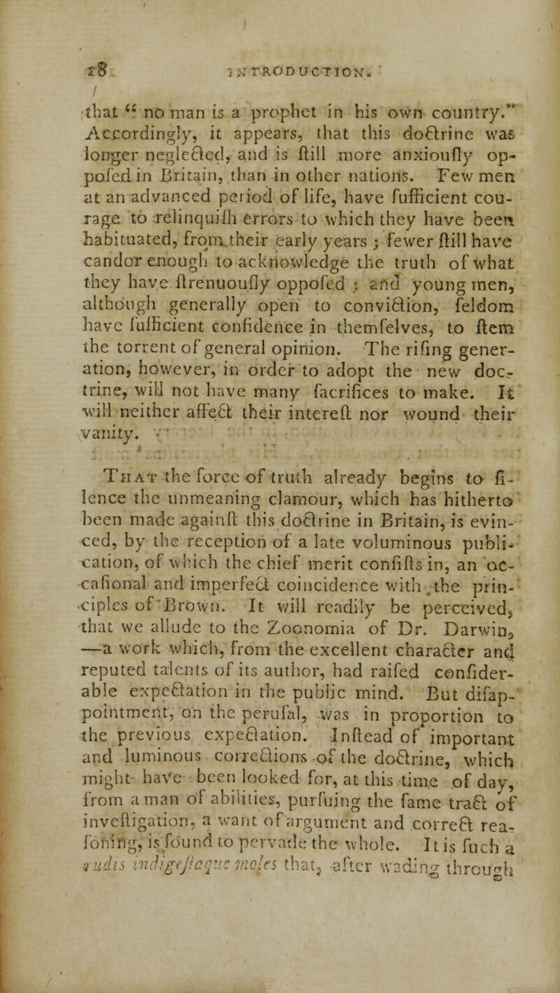 that *i no man is a prophet in his own country/' Accordingly, it appears, that this doctrine was longer neglcBcd, and is ftill more anxioufly op- pofedin Britain, than in other nations. Few men at an advanced peiiod of life, have fufficient cou- rage to relinquifh errors to which they have been habituated, from their early years ; fewer ftill have candor enough to acknowledge the truth of what they have ftrenuoufly oppofed ;. atffcl young men, although generally open to conviction, feldom have fullicient confidence in themfelves, to ftem the torrent of general opinion. The rifing gener- ation, however, in order to adopt the new docT trine, will not have many facrinees to make. It will neither affect, their intereft nor wound their vanity. That the force of truth already begins to fi~ ience the unmeaning clamour, which has hitherto been made againft this doctrine in Britain, is evin- ced, by the reception of a late voluminous publi- cation, of which the chief merit confifh in, an ac- cafional and imperfect coincidence with .the prin- ciples of Brown. It will readily be perceived* that we allude to the Zoonomia of Dr. Darwin9 —a work which, from the excellent character and reputed talents of its author, had raifed confider- able expectation in the public mind. But difap- pointment, on the perufal, was in proportion to the previous cxpeBation. Inflead of important and luminous corrections of the doctrine, which might have been looked for, at this time of day, from a man of abilities, purfujng the fame tract, of inveftigation. a want of argument and correft rea- ibning, is found to pervade the whole. It is fuch a !» indigf iqjes that, after wading through