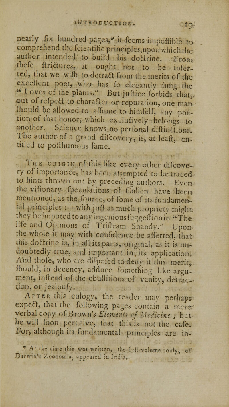 *9 nearly fix hundred pages,* it Teems impoffiblc to comprehend the fcientific principles.upon which the author intended to build his doclrine. Irony tliefe ftrictures, it ought not to be infer- red, that we wifh to (tetrad-from the merits of the excellent poet, who has fo elegantly Jung the  Loves of the plants. But juftice forbids that,, out of refped to character or reputation, one man fhould be allowed to atfume to himfelf, any por- tion of that honor, which exclufively belongs to another. Science knows no perfonal diftincTioiw. The author of a grand difcovcry, is, at leaft, en- titled to podhumous fame. The origin of this like every other difcove- ry of importance, has been attempted to be traced to hints thrown out by preceding authors. Even the vifionary fpeculations of Cullen have been mentioned, as the fource, of fome of its fundamen- tal principles :—with jLift as much propriety might; they be imputed to any ingenious foggeftion in The life and Opinions of Triftram Shandy. Upon the whole it may with confidence be averted, that this doftrine is, in all its parts, original, as it is un- doubtedly true, and important injts application. And thofe, who are clifpofed to deny it this merit, mould, in decency, adduce fomething like argu- ment, inftcad of the ebullitions of vanitv, detrac- tion, or jealoufy. After this eulogy, the reader may perhaps expect, that the following pages contain a mere' verbal copy of Brown's Elements of Medicine ; but he will foon perceive, that this'is not the cafe. For, although its fundamental principles are in- * At the time tin's tvas written, live fir ft volume only, of Darnrin'; Zoonomis. appeared ia India.