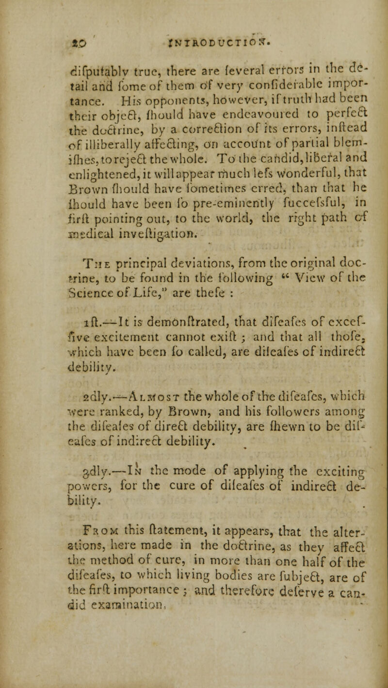 difputablv true, there are feveral errors in the de- tail and fome of them Of very confiderablc impor- tance. His opponents, however, if truth had been their object, fhould have endeavoured to perfcft the doctrine, by a correction of its errors, inftead of illiberally affecting, on account of partial blem- iflies, toreject the whole. To the candid,liberal and enlightened, it will appear rnuchlefs wonderful, that Brown fhould have Ibmetimes erred, than that he ihould have been lb pre-eminently fuccefsful, in firlt pointing out, to the world, the right path of medical investigation. T:ie principal deviations, from the original doc- trine, to be found in the following  View of the Science of Life, are thefe : i£1.——I t is demOnftrated, that dneafes of excef- five excitement cannot exift ; and that all thofe. which have been lb called, are dileafes cf indirect debility. 2dly.—Almost the whole of the difeafcs, which -■■ere ranked, by Brown, and his followers among the difeaies of direct debility, are (hewn to be dif- eafcs of indirect debility. adly.—In the mode of applying the exciting powers, for the cure of dileafes of indirect de- bility. From this (tatcment, it appears, that the alter- ations, here made in the doctrine, as they affect the method of cure, in more than one half of the difeafes, to which living bodies are fubject, are of the firt importance ; and therefore deferve a can- did examination,