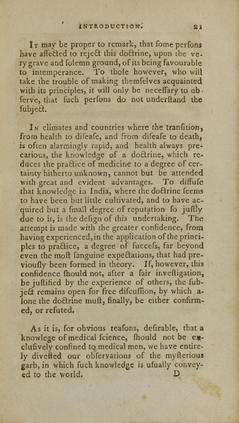 It may be proper to remark, that fome perfons have affected to reject this doctrine, upon the ve- ry grave and folemn ground, of its being favourable to intemperance. To thole however, who will take the trouble of making themfelves acquainted with its principles, it will only be necelfary to ob> ferve, that fuch perfons do not uhderftand the iubject. In climates and countries where the tranfition, from health to difeafe, and from difeafe to death, is often alarmingly rapid, and health always pre- carious, the knowledge of a doctrine, which re- duces the practice of medicine to a degree of cer- tainty hitherto unknown, cannot but be attended with great and evident advantages. To diffufe that knowledge i;i India, where thedoflrine feems to have been but little cultivated, and to have ac- quired but a fmall degree of reputation fo juftly due to it, is the defign of this undertaking. The attempt is made with the greater confidence, from having experienced, in the application of the princi- ples to pra£tice, a degree of fuccefs, far beyond even the moft fanguine expectations, that had pre- viously been formed in theory. If, however, this confidence mould not, after a fair inveftigation, be juftitied by the experience of others, the fub- ject remains open for free difculTion, by which a- lone the doctrine muft, finally, be either confirm- ed, or refuted. As it is, for obvious reafons, defirable, that a knowlege of medical fcience, mould not be e*- clufively confined to medical men, we have entire- ly diverted our obfervations of the myfterious garb, in which fuch knowledge is ufually convey- ed to the world, D