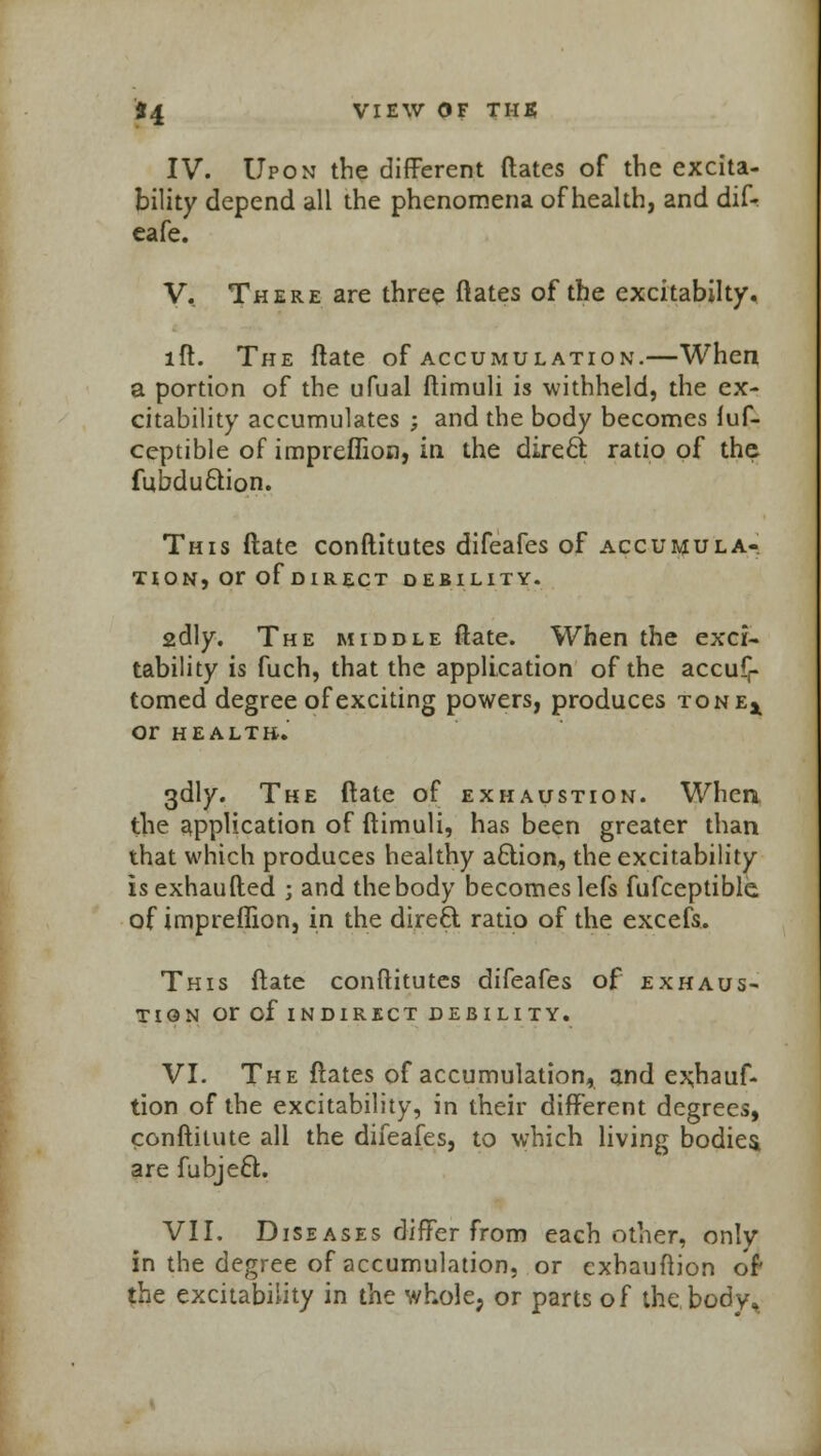 IV. Upon the different dates of the excita- bility depend all the phenomena of health, and dif- eafe. V. There are three ftates of the excitabilty. lft. The flate of accumulation.—When a portion of the ufual ftimuli is withheld, the ex- citability accumulates ; and the body becomes fuf- ceptible of impreflion, in the direct ratio of the fubduciion. This ftate conftitutes difeafes of accumula- tion, or of DIRECT DEBILITY. 2dly. The middle ftate. When the exci- tability is fuch, that the application of the accufr tomed degree of exciting powers, produces tonej^ or HEALTH. 3dly. The ftate of exhaustion. When the application of ftimuli, has been greater than that which produces healthy action, the excitability isexhaufted ; and the body becomes lefs fufceptible of impreflion, in the direct ratio of the excefs.. This ftate conftitutes difeafes of exhaus- tion or of indirect debility. VI. The ftates of accumulation, and exhauf. tion of the excitability, in their different degrees, conftitute all the difeafes, to which living bodies are fubject. VII. Diseases differ from each other, only in the degree of accumulation, or cxhauftion of the excitability in the whole, or parts of the body.