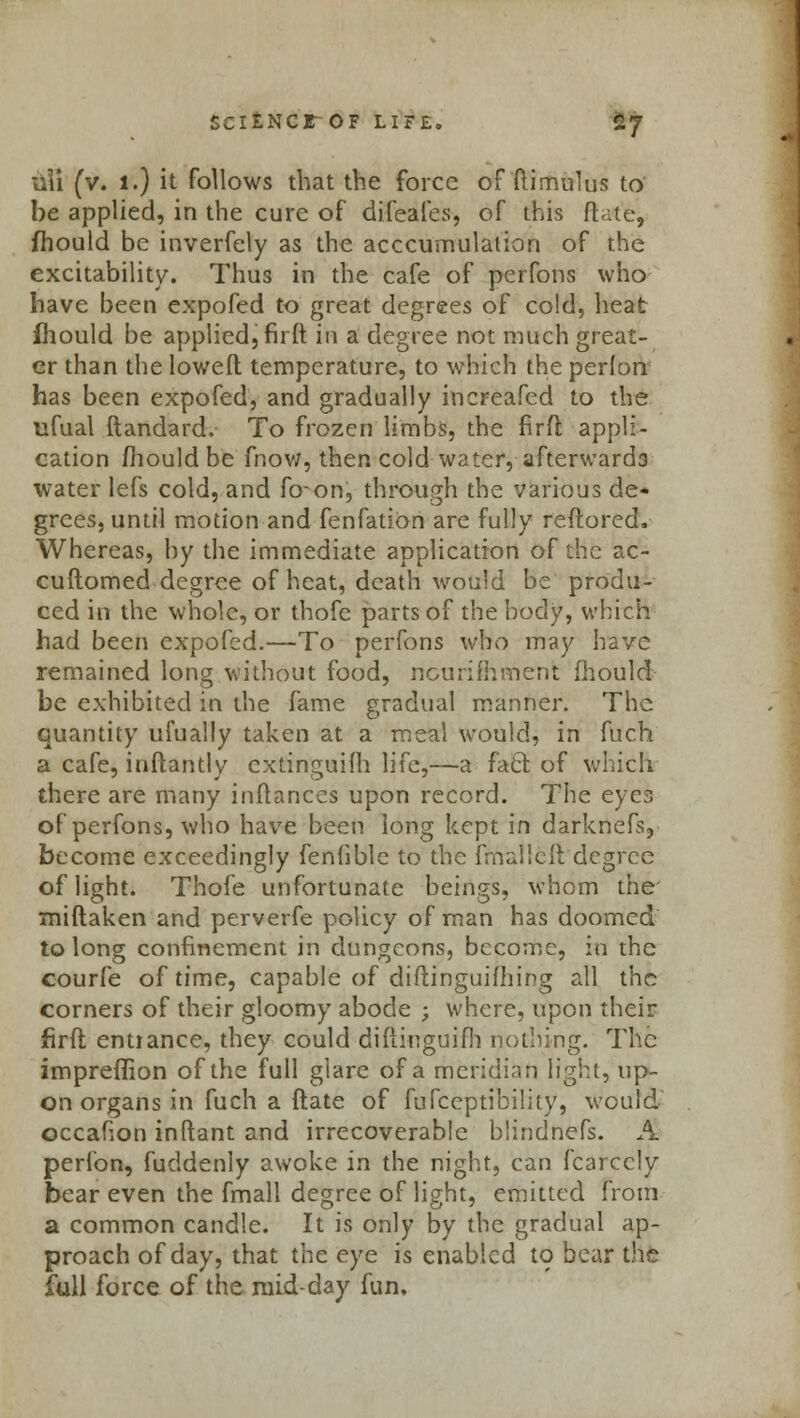 SCltNCr OF LIFE. £7 lili (v. 1.) it follows that the force of ftimulus to he applied, in the cure of difeafes, of this ftat'tj fhould be inverfely as the acccumulalion of the excitability. Thus in the cafe of pcrfons who have been expofed to great degrees of cold, heat fhould be applied, firlt in a degree not much great- er than the lowed temperature, to which the perlon has been expofed, and gradually increafed to the ufual ftandard. To frozen limbs, the firfl appli- cation fhould be fnow, then cold water, afterwards water lefs cold, and foon, through the various de- grees, until motion and fenfation are fully refloredv Whereas, by the immediate application of the ac- cuftomed degree of heat, death would be produ- ced in the whole, or thofe parts of the body, which had been expofed.—To perfons who may have remained long without food, nourimment fhould be exhibited in the fame gradual manner. The quantity ufually taken at a meal would, in fuch a cafe, inftantly extinguish life,—a faCl of which there are many inflances upon record. The eyes of perfons, who have been long kept in darknefs? become exceedingly fenfible to the ffrralleft degree of light. Thofe unfortunate beings, whom the miftaken and perverfe policy of man has doomed to long confinement in dungeons, become, in the courfe of time, capable of diflinguifhing all the corners of their gloomy abode ; where, upon their firfl entrance, they could diflinguifh nothing. The impreflion of the full glare of a meridian light, up- on organs in fuch a ftate of fufceptibility, would occafion inftant and irrecoverable blindnefs. A perfon, fuddenly awoke in the night, can fcarccly bear even the fmall degree of light, emitted from a common candle. It is only by the gradual ap- proach of day, that the eye is enabled to bear the full force of the mid-day fun.