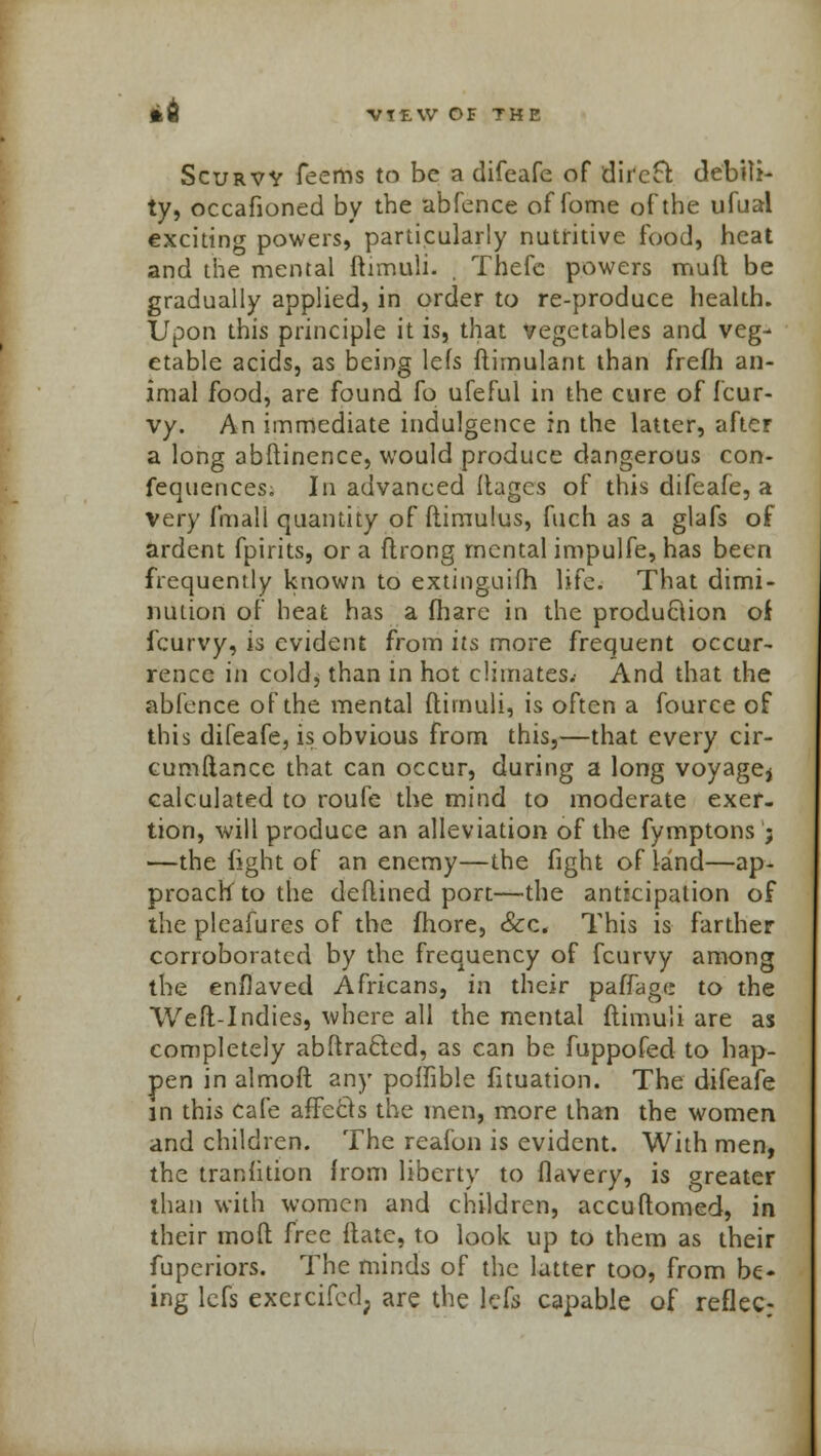 VttW OF THE Scurvv Teems to be a difeafe of direct debili- ty, occafioned by the abfence of fome of the ufual exciting powers, particularly nutritive food, heat and the mental ftimuli. . Thefc powers muft be gradually applied, in order to re-produce health. Upon this principle it is, that vegetables and veg- etable acids, as being lefs ftimulant than frefh an- imal food, are found fo ufeful in the cure of fcur- vy. An immediate indulgence in the latter, after a long abftinence, would produce dangerous con- fequences. In advanced Mages of this difeafe, a very fmall quantity of ftimulus, fuch as a glafs of ardent fpirits, or a ftrong mental impulfe, has been frequently known to extinguifh life. That dimi- nution of heat has a (hare in the produclion of fcurvy, is evident from its more frequent occur- rence in cold, than in hot climates.- And that the abfence of the mental ftimuli, is often a fource of this difeafe, is obvious from this,—that every cir- cumftancc that can occur, during a long voyage* calculated to roufe the mind to moderate exer- tion, will produce an alleviation of the fymptons ; —the fight of an enemy—the fight of land—ap- proach to the deftined port—the anticipation of the pleafures of the fhore, Sec, This is farther corroborated by the frequency of fcurvy among the enflaved Africans, in their paffage to the Weft-Indies, where all the mental ftimuli are as completely abftra&ed, as can be fuppofed to hap- pen in almoft any poffible fituation. The difeafe in this cafe affecls the men, more than the women and children. The reafon is evident. With men, the tranlition from liberty to flavery, is greater than with women and children, accuftomed, in their moft hec ftatc, to look up to them as their fupcriors. The minds of the latter too, from be- ing lefs excrcifed; are the lefs capable of reflec: