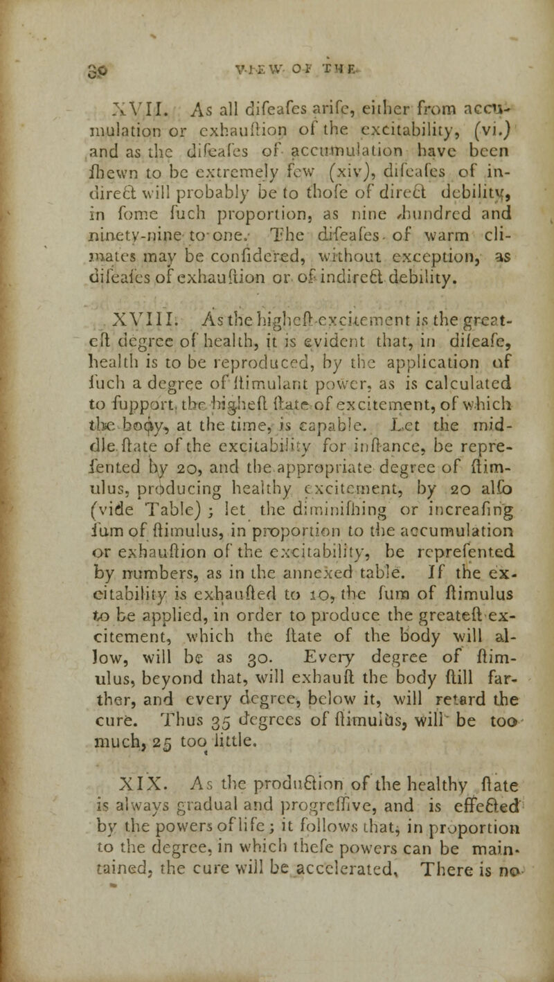 XVII. As all difeafes arifc, either from accu- mulation or exhauftiop of the excitability, (vi.) and as the difeafes of accumulation have been ihewn to be extremely few (xiv), difeafes of in- direct will probably be to thofe of direct debility in fome fuch proportion, as nine /hundred and ninety-nine to one, The difeafes-of warm cli- mates may be confidered, without exception, as difeafes of exhauiiion or of-indirect-debility. XVIJI; Asthehigheft excitement is the great- eft degree of health, it is evident that, in difeafc, health is to be reproduced, by the application of inch a degree of Itimulant power, as is calculated to fupport. the bigheft (bite of excitement, of which the bocjiy, at the time, k capable. Let the mid- dle, (late of the excitability for in fiance, be repre- sented by 20, and the appropriate degree of ftim- ulus, producing healthy excitement, by 20 alfo (vide Table) ; let the diminifhing or increafing ium of ftimulus, in proportion to the accumulation or exbauftion of the excitability, be rcprefented by numbers, as in the annexed table. If the ex- citability is exhaufted to 10, the furn of ftimulus to be applied, in order to produce the greateft ex- citement, which the Itate of the body will al- low, will be as 30. Every degree of ftim- ulus, beyond that, will exhauft the body flill far- ther, and every degree, below it, will retard the cure. Thus 35 degrees of fiimulbs, will' be too much, 25 too little. XIX. As the production of the healthy flate is always gradual and progreffive, and is effected by the powers of life ; it follows that^ in proportion to the degree, in which thefe powers can be main- tained, the cure will be accelerated, There is nsv