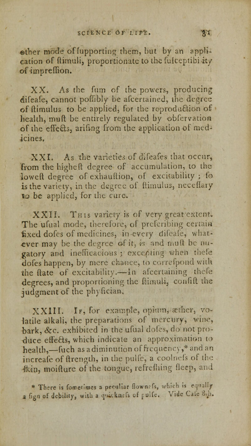 science Of i.rpt. #i ©ther mode of fupporting them, hut by an appli- cation of ftirnuli, proportionate to the fuiceptibi it/ ofirnpreffion. XX. As the fam of the powers, producing difeafe, cannot pofiibly be afcertained, the degree of ftimulus to be applied, for the re-produ&ion of health, mult be entirely regulated by obfervatioa of the effects, arifing from the application of med- icines. XXI. As the varieties of difeafes that occur, from the higheft degree of accumulation, to the loweft degree of exhauftion, of excitability ; fo is the variety, in the degree of ftimulus, neceflary %o be applied, for the cure. XXII. This variety is of very great'extent. The ufual mode, therefore, of prescribing certain iixed dofes of medicines, in-every difeafe, what- ever may be the degree of it, is and mutt be nu- gatory and inefficacious ; excepting when thefe dofes happen, by mere chance, to correfpond with the ftate of excitability.—In afcertaining thefe degrees, and proportioning the flimuli, eonfift the judgment of the phyfician, XXIII. If, for example, opium, aether, vo- latile alkali, the preparations of mercury, wine, bark, &c. exhibited in the ufual dofes, do not pro- duce effects, which indicate an approximation to health,—fuch as a diminution of frequency,* and an increafe of ftrength, in the pulfe, a coolnefs of the -&in, moifturc of the tongue, refrefhing deep, and * There is fometimes a peculiar fiowrtrfs, which is equally