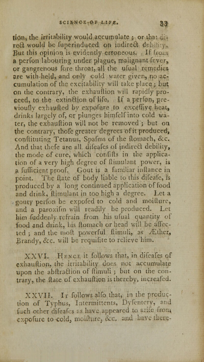 tion, the irritability would accumulate j or that gi- reel would be funerinduced on indirect d<■:. JJut this opinion is evidently erroneous. If fro*.. a perfon labouring under plague, malignant fever, or gangrenous fore throat, all the ufual remedies are with-held, and only cold water given, no ac- cumulation of the excitability will take place ; but on the contrary, the exhauftion will rapidly pro- ceed, to the extinBion of life, If a perfon, prc- vioufly exhaufted by expofqre to excefhve heat, drinks largely of, or plunges himfelf into cold wa- ter, the exhauftion will not be removed ; but on the contrary, thofe greater degrees of it produced, conftitutino; Tetanus, Spafms of the ftomach, &c. And that thefe are all difeafes of jndireQ debility, the mode of cure, which conhfts in the applica- tion of a very high degree of ftimulant power, is a fufficient proof. Gout is a familiar inftance in point. The (late of body liable to this difeafc, is produced by a long continued application of food and d*ink, ftimqlant in too high a degree. Let a gouty perfon be expofed to cold and moiiiure, and a paroxifm will readily be produced. Let him fuddenly refrain from his ufual quantity of food and drink, his ftomach or head will be alfec- ted ; and the molt powerful ftimuli, as /Ether, Jjrandy, &c. will be requifite to relieve him. XXVI. Hfnce it follows that, in difeafes of exhauftion, the irritability dot-^ not accumulate upon the abftraSion of flimuli ; but on the con- trary, the ftate of exhauftion is thereby, increased. XXVII. It follows alfo that, in the produc- tion of Typhus, InteVmitVentsi Dyfentery/'and iuch other difeafes as have appeared to arife frotu cxpofure to-cold, moiiiure. &c. and have ti: