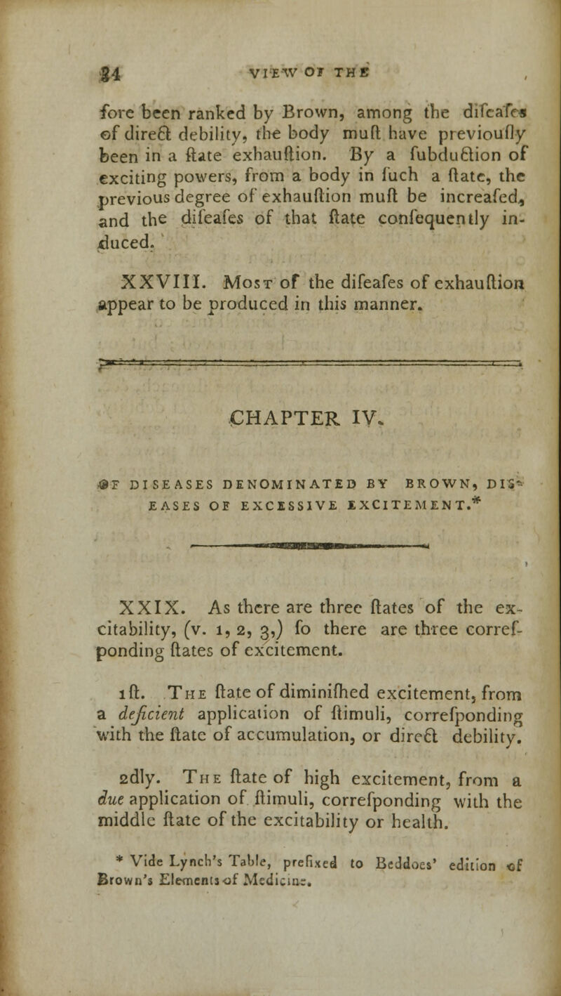 fore been ranked by Brown, among the difeafes of direel: debility, the body muft have previoudy been in a ftate exhauftion. By a fubduftion of exciting powers, from a body in fuch a ftate, the previous degree of exhauftion muft be increafed., and the difeafes of that ftate confequently in- duced. XXVIII. Most of the difeafes of exhauftion appear to be produced in this manner. CHAPTER IV. &T DISEASES DENOMINATED BY BROWN, DIS- EASES OE EXCESSIVE IXCITEMENT.* XXIX. As there are three dates of the ex- citability, (v. 1, 2, 3,) fo there are three corref- ponding ftates of excitement. lft. The ftate of diminifhed excitement, from a deficient application of ftimuli, correfponding with the ftate of accumulation, or direcl debility. 2dly. The ftate of high excitement, from a due application of ftimuli, correfponding with the middle ftate of the excitability or health. * Vide Lynch's Table, prefixed to Beddoes' edition of Brown's Elementjof Medicine.