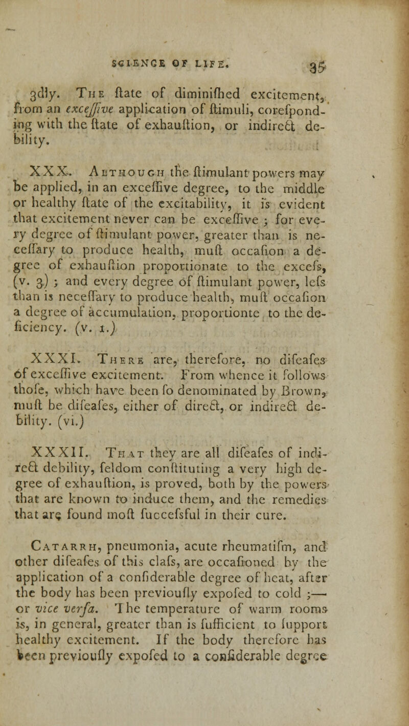 3$ 3dly. The ftate of diminifhed excitements from an exceffive application of ftimuli, corefpond- i-ng with the ftate of exhauftion, or indirctt de- bility. XXX-. Although the ftimulant powers may be applied, in an exceffive degree, to the middle or healthy ftate of the excitability, it is evident that excitement never can be exceffive ; for eve- ry degree of ftimulant power, greater than is ne- ceffary to produce health, muft occafion a de- gree of exhauftion proportionate to the excefs, (v. 3.) ; and every degree of ftimulant power, lefs than is neceftary to produce health, mud occafion a degree of accumulation, proportionte to the de- ficiency, (v. 1.) XXXI. There are, therefore, no difeafe3 of exceffive excitement. From whence it follows thole, which have been fo denominated by Brown,: muft be difeafes, either of direct, or indirect de- bility, (vi.) XXXII. That they are all difeafes of indi- rect debility, feldom conftituting a very high de- gree of exhauftion, is proved, both by the powers that are known to induce them, and the remedies that are found mod fuccefsful in their cure. Catarrh, pneumonia, acute rheumatifm, and other difeafes of this clafs, are occafioned by the application of a confidcrahle degree of heat, aftar the body has been previoufly expofed to cold ;—■ or vice verfa. The temperature of warm rooms 15, in general, greater than is fufficient to lupport healthy excitement. If the body therefore has Veen previoufly expofed to a coniiderable degree