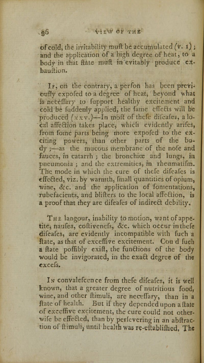 of cold, the irritability muft be accumulated (v. 1) ; and the application of a high degree of heat, to a body in that Rate muft in evitably produce ex- bauiiion. Ir, on the contrary, a perfon has been previ- ously expofed to a degree of heat, beyond what is neceftary to fupport healthy excitement and cold be fudclenly applied, the fame effects will be produced (xxv.)—In moft of thefe difeafes, a lo- cal affection takes place, which evidently arifes, from fome parts being more expofed to the ex- citing powers, than other parts of the bo- dy ;—as the mucous membrane of the nofe and fauces, in catarrh ; the bronchice and lungs, in pneumonia ; and the extremities, in rheumaiifm. The mode in which the cure of thefe difeafes is effected, viz. by warmth, fmall quantities of opium, wine, Sic. and the application of fomentations, rubefacients, and blifters to the local affection, is a proof that they are difeafes of indirect debility. The langour, inability to motion, want of appe- tite, naufea, coflivenefs, <&c. which occur in thefe difeafes^ are evidently incompatible with fuch a Rate, as that of exceffive excitement. Cou d fuch a ftate poffibly exift, the functions of the body would be invigorated, in the exact degree of the excefs. In convalescence from thefe difeafes, it is well known, that a greater degree of nutritious food, wine, and other ftimuli, are necefTary, than in a ftate of health. But if they depended upon a ftate of exceffive excitement, the cure could not other- wife be effected, than by perfevering in an abftrac- tion of ftimuli, until health was re-eftablifhed, The