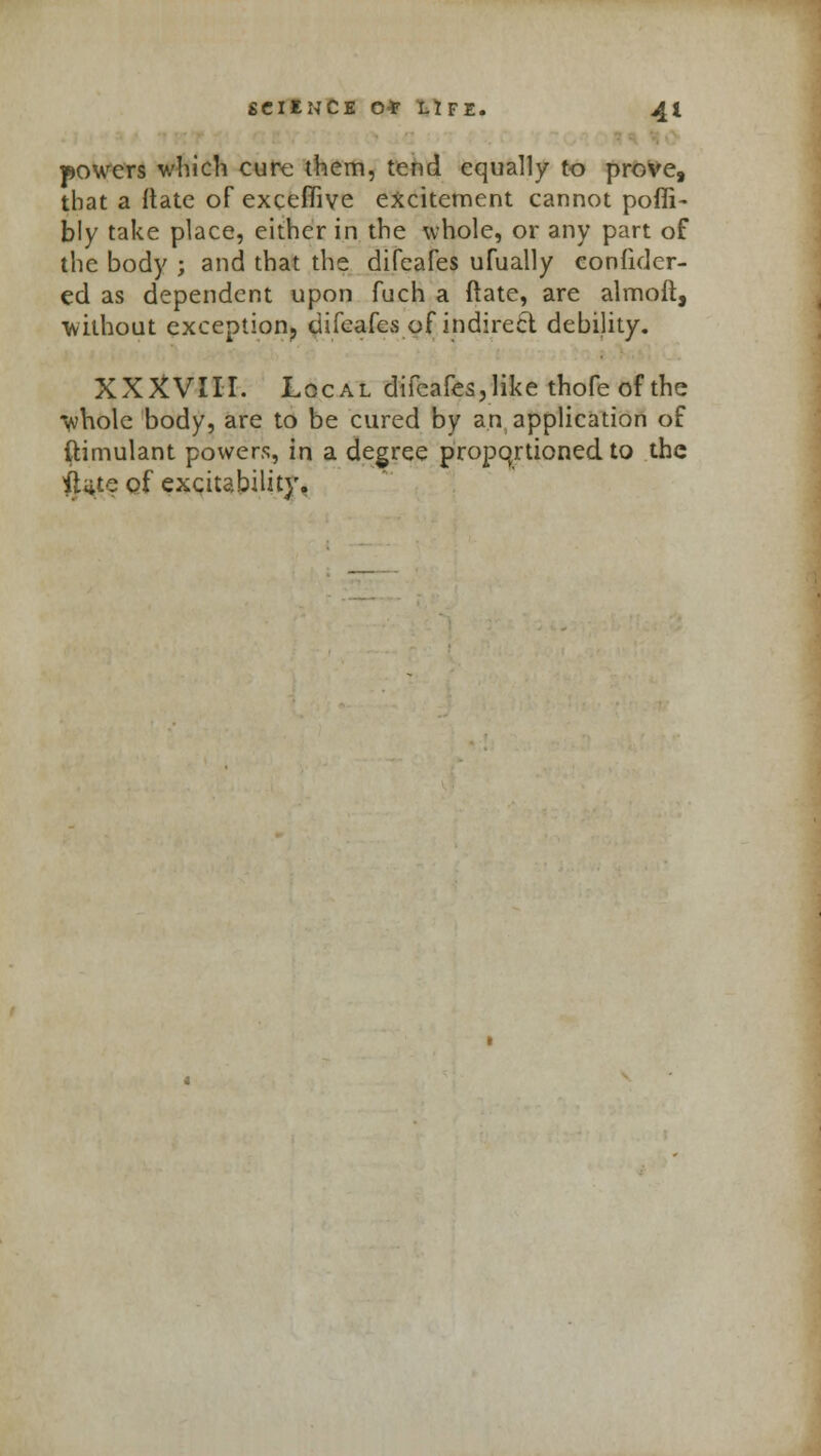 powers which cure them, tend equally to prove, that a ftate of excefiive excitement cannot poffi- bly take place, either in the whole, or any part of the body ; and that the difeafes ufually confider- ed as dependent upon fuch a Mate, are almoft, without exception? difeafes of indirect debility. XXXVIII. Local difeafes, like thofe of the whole body, are to be cured by an application of ftimulant powers, in a degree propqrtioned to the iUte of excitability.