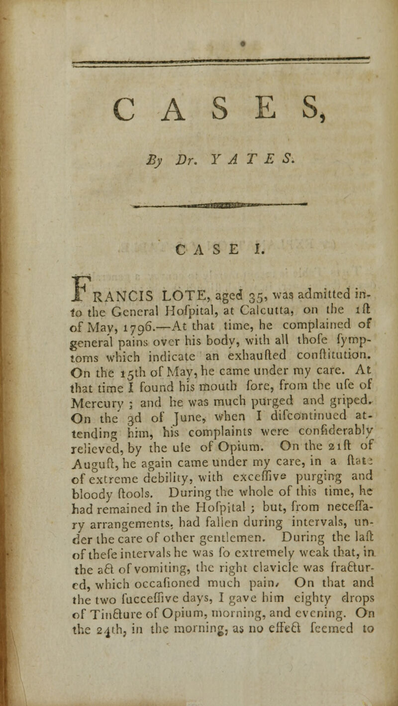 CASES, By Dr. YATES. CASE I. JT RANCIS LOTE, aged 35, was admitted in- to the General Hofpital, at Calcutta, on the lft of May, 1796.—At that time, he complained of general pains over his body, with all thofe fymp- toms which indicate an exhaufted conftitution. On the 15th of May, he came under my care. At that time I found his mouth fore, from the ufe of Mercurv ; and he was much purged and griped. On the' 3d oi' June, when I difcontinued at- tending him, his complaints were confiderably relieved, by the ule of Opium. On the 21ft of Auguft, he again came under my care, in a ftate of extreme debility, with exceffive purging and bloody (tools. During the whole of this time, he had remained in the Hofpital ; but, from neceffa- ry arrangements, had fallen during intervals, un- der the care of other gentlemen. During the laft: of thefe intervals he was fo extremely weak that, in the a6t of vomiting, the right clavicle was fractur- ed, which occafioned much pain/ On that and the two fucceffive days, I gave him eighty drops of Tinfture of Opium, morning, and evening. On the 24th, in the morning, as no efftel feemed to